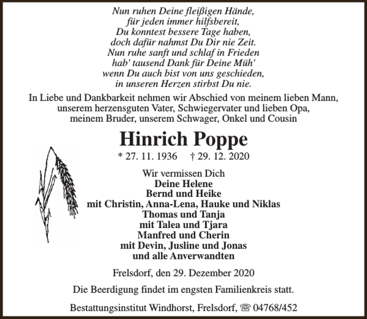<p>Nun ruhen Deine fleißigen Hände,<br />für jeden immer hilfsbereit,<br />Du konntest bessere Tage haben,<br />doch dafür nahmst Du Dir nie Zeit.<br />Nun ruhe sanft und schlaf in Frieden<br />hab' tausend Dank für Deine Müh'<br />wenn Du auch bist von uns geschieden,<br />in unseren Herzen stirbst Du nie.<br />In Liebe und Dankbarkeit nehmen wir Abschied von meinem lieben Mann,<br />unserem herzensguten Vater, Schwiegervater und lieben Opa,<br />meinem Bruder, unserem Schwager, Onkel und Cousin</p><p>Hinrich Poppe</p><p>* 27. 11. 1936</p><p>† 29. 12. 2020</p><p>Wir vermissen Dich<br />Deine Helene<br />Bernd und Heike<br />mit Christin, Anna-Lena, Hauke und Niklas<br />Thomas und Tanja<br />mit Talea und Tjara<br />Manfred und Cherin<br />mit Devin, Jusline und Jonas<br />und alle Anverwandten<br />Frelsdorf, den 29. Dezember 2020<br />Die Beerdigung findet im engsten Familienkreis statt.<br />Bestattungsinstitut Windhorst, Frelsdorf, s 04768/452</p>