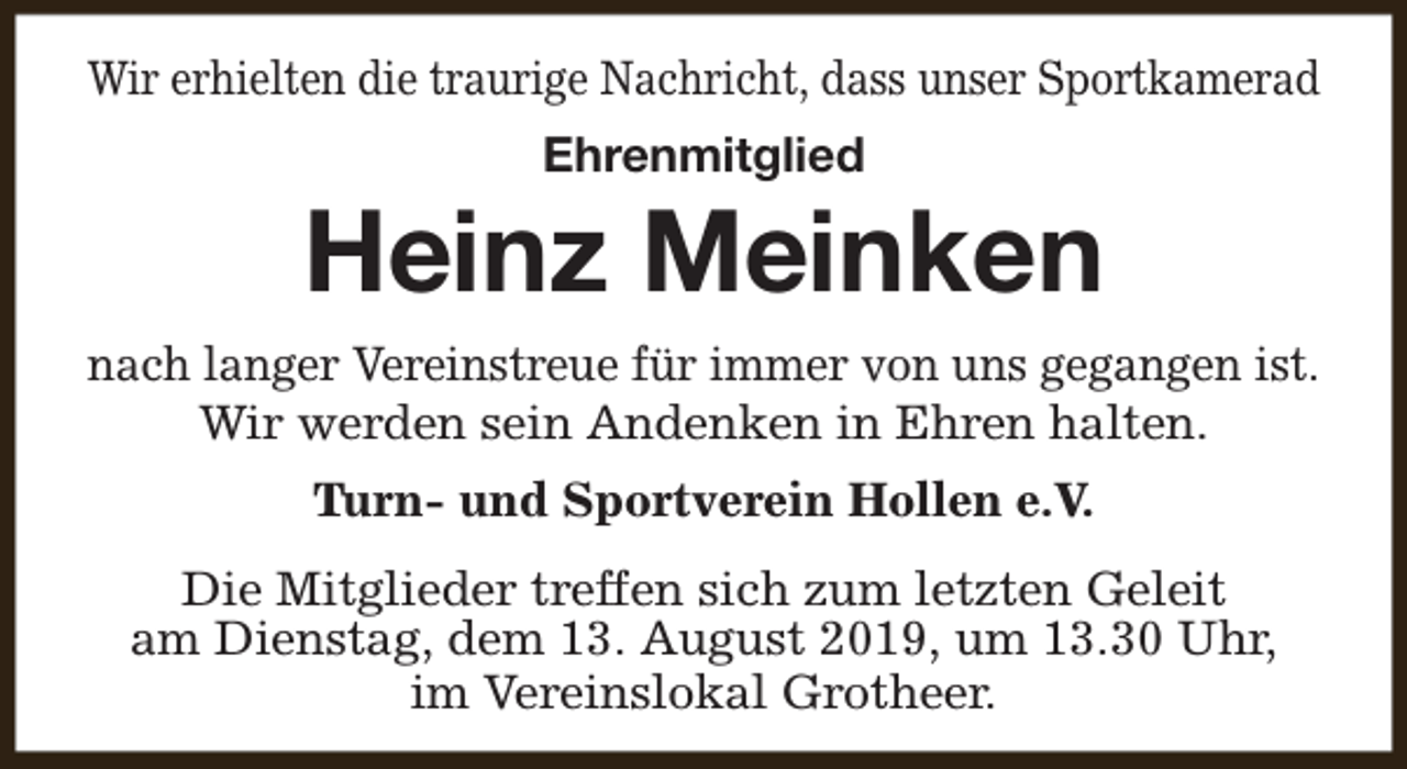 <p>Wir erhielten die traurige Nachricht, dass unser Sportkamerad<br />Ehrenmitglied</p><p>Heinz Meinken<br />nach langer Vereinstreue für immer von uns gegangen ist.<br />Wir werden sein Andenken in Ehren halten.<br />Turn- und Sportverein Hollen e.V.<br />Die Mitglieder treffen sich zum letzten Geleit<br />am Dienstag, dem 13. August 2019, um 13.30 Uhr,<br />im Vereinslokal Grotheer.</p>