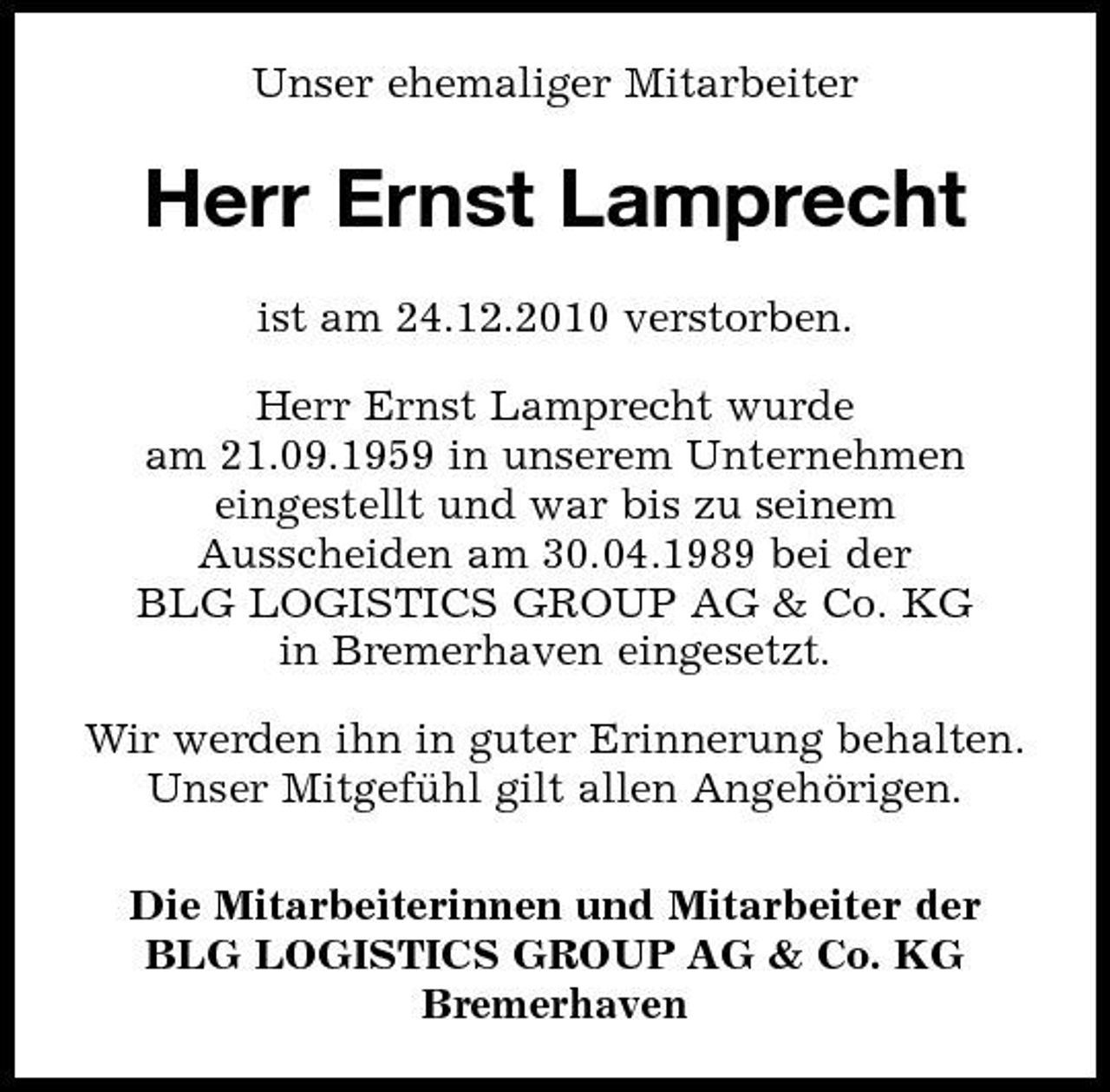 <p>Unser ehemaliger Mitarbeiter</p><p>Herr Ernst Lamprecht<br />ist am 24.12.2010 verstorben. Herr Ernst Lamprecht wurde am 21.09.1959 in unserem Unternehmen eingestellt und war bis zu seinem Ausscheiden am 30.04.1989 bei der BLG LOGISTICS GROUP AG &amp; Co. KG in Bremerhaven eingesetzt. Wir werden ihn in guter Erinnerung behalten. Unser Mitgefuhl gilt allen Angehörigen. ̈ Die Mitarbeiterinnen und Mitarbeiter der BLG LOGISTICS GROUP AG &amp; Co. KG Bremerhaven</p>