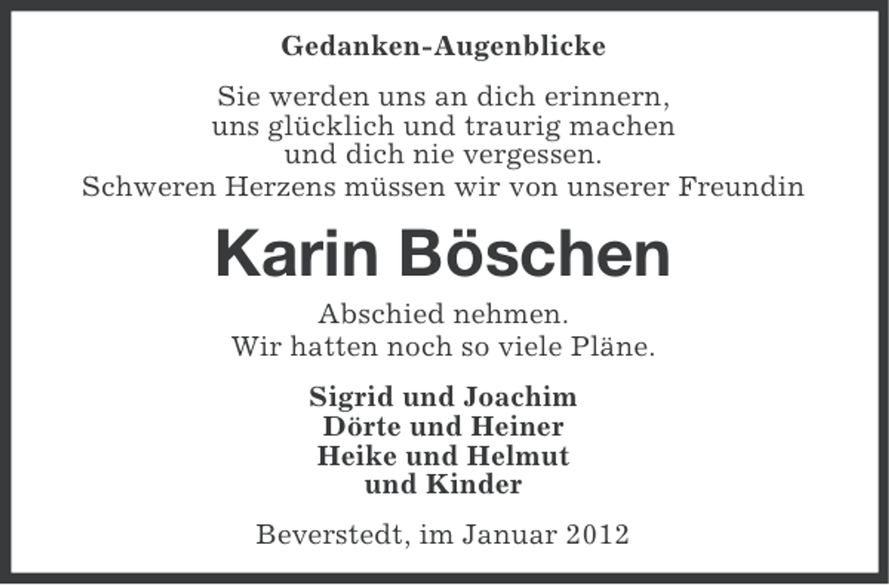 <p>Gedanken-Augenblicke<br />Sie werden uns an dich erinnern,<br />uns glücklich und traurig machen<br />und dich nie vergessen.<br />Schweren Herzens müssen wir von unserer Freundin</p><p>Karin Böschen<br />Abschied nehmen.<br />Wir hatten noch so viele Pläne.<br />Sigrid und Joachim<br />Dörte und Heiner<br />Heike und Helmut<br />und Kinder<br />Beverstedt, im Januar 2012</p>