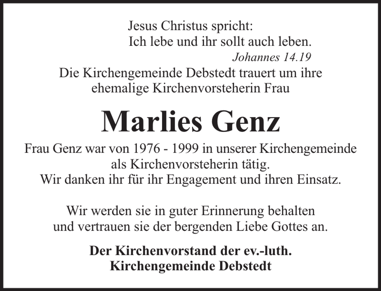 <p>Jesus Christus spricht:<br />Ich lebe und ihr sollt auch leben.<br />Johannes 14.19</p><p>Die Kirchengemeinde Debstedt trauert um ihre<br />ehemalige Kirchenvorsteherin Frau</p><p>Marlies Genz</p><p>Frau Genz war von 1976 - 1999 in unserer Kirchengemeinde<br />als Kirchenvorsteherin tätig.<br />Wir danken ihr für ihr Engagement und ihren Einsatz.<br />Wir werden sie in guter Erinnerung behalten<br />und vertrauen sie der bergenden Liebe Gottes an.<br />Der Kirchenvorstand der ev.-luth.<br />Kirchengemeinde Debstedt</p>