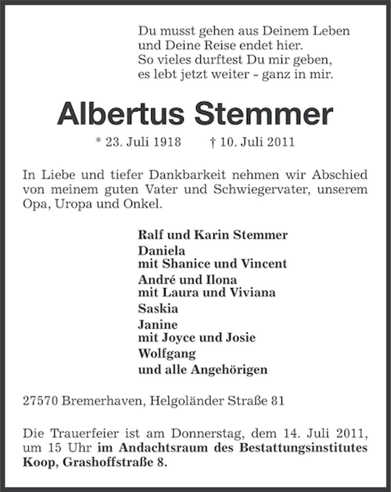 <p>Du musst gehen aus Deinem Leben<br />und Deine Reise endet hier.<br />So vieles durftest Du mir geben,<br />es lebt jetzt weiter - ganz in mir.</p><p>Albertus Stemmer<br />* 23. Juli 1918</p><p>† 10. Juli 2011</p><p>In Liebe und tiefer Dankbarkeit nehmen wir Abschied<br />von meinem guten Vater und Schwiegervater, unserem<br />Opa, Uropa und Onkel.<br />Ralf und Karin Stemmer<br />Daniela<br />mit Shanice und Vincent<br />André und Ilona<br />mit Laura und Viviana<br />Saskia<br />Janine<br />mit Joyce und Josie<br />Wolfgang<br />und alle Angehörigen<br />27570 Bremerhaven, Helgoländer Straße 81<br />Die Trauerfeier ist am Donnerstag, dem 14. Juli 2011,<br />um 15 Uhr im Andachtsraum des Bestattungsinstitutes<br />Koop, Grashoffstraße 8.</p>
