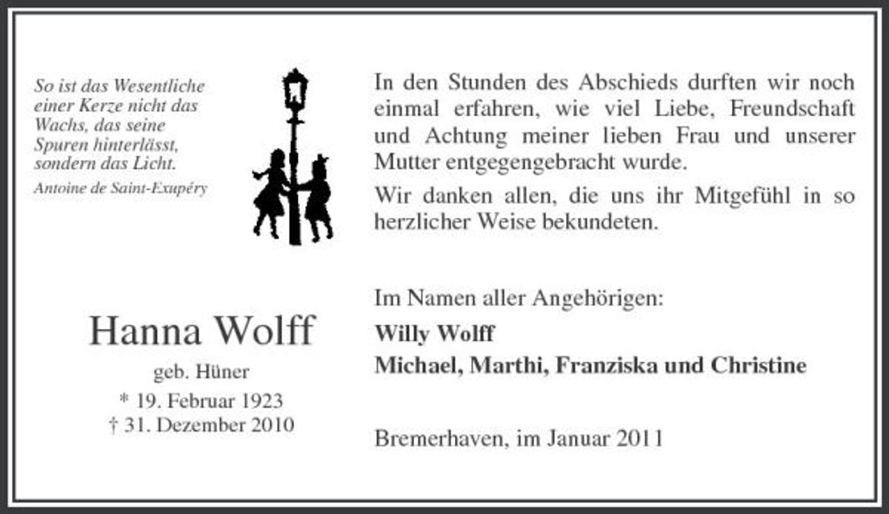<p>So ist das Wesentliche einer Kerze nicht das Wachs, das seine Spuren hinterlässt, sondern das Licht.<br />Antoine de Saint-Exupéry</p><p>In den Stunden des Abschieds durften wir noch einmal erfahren, wie viel Liebe, Freundschaft und Achtung meiner lieben Frau und unserer Mutter entgegengebracht wurde. Wir danken allen, die uns ihr Mitgefühl in so herzlicher Weise bekundeten. Im Namen aller Angehörigen: Willy Wolff Michael, Marthi, Franziska und Christine Bremerhaven, im Januar 2011</p><p>Hanna Wolff<br />geb. Hüner * 19. Februar 1923 † 31. Dezember 2010</p>