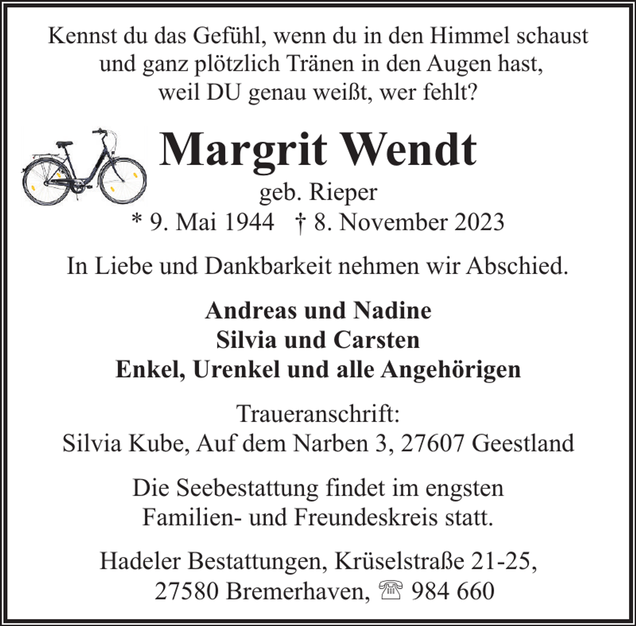 <p>Kennst du das Gefühl, wenn du in den Himmel schaust<br />und ganz plötzlich Tränen in den Augen hast,<br />weil DU genau weißt, wer fehlt?</p><p>Margrit Wendt</p><p>geb. Rieper<br />* 9. Mai 1944 † 8. November 2023<br />In Liebe und Dankbarkeit nehmen wir Abschied.<br />Andreas und Nadine<br />Silvia und Carsten<br />Enkel, Urenkel und alle Angehörigen<br />Traueranschrift:<br />Silvia Kube, Auf dem Narben 3, 27607 Geestland<br />Die Seebestattung findet im engsten<br />Familien- und Freundeskreis statt.<br />Hadeler Bestattungen, Krüselstraße 21-25,<br />27580 Bremerhaven, ' 984 660</p>