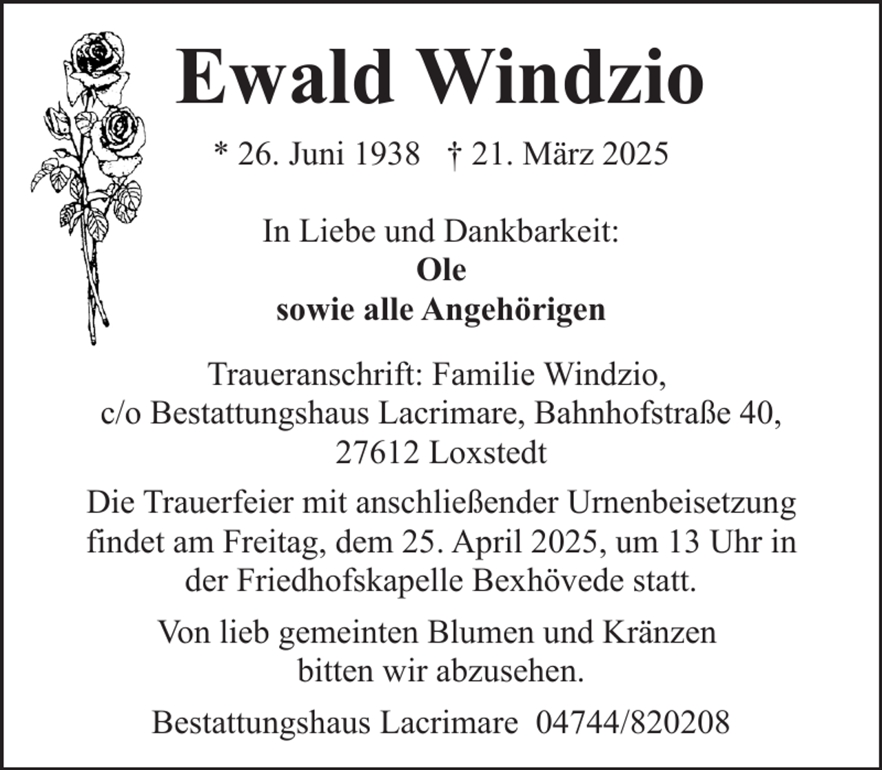 <p>Ewald Windzio<br />* 26. Juni 1938 † 21. März 2025<br />In Liebe und Dankbarkeit:<br />Ole<br />sowie alle Angehörigen<br />Traueranschrift: Familie Windzio,<br />c/o Bestattungshaus Lacrimare, Bahnhofstraße 40,<br />27612 Loxstedt<br />Die Trauerfeier mit anschließender Urnenbeisetzung<br />findet am Freitag, dem 25. April 2025, um 13 Uhr in<br />der Friedhofskapelle Bexhövede statt.<br />Von lieb gemeinten Blumen und Kränzen<br />bitten wir abzusehen.<br />Bestattungshaus Lacrimare 04744/820208</p>