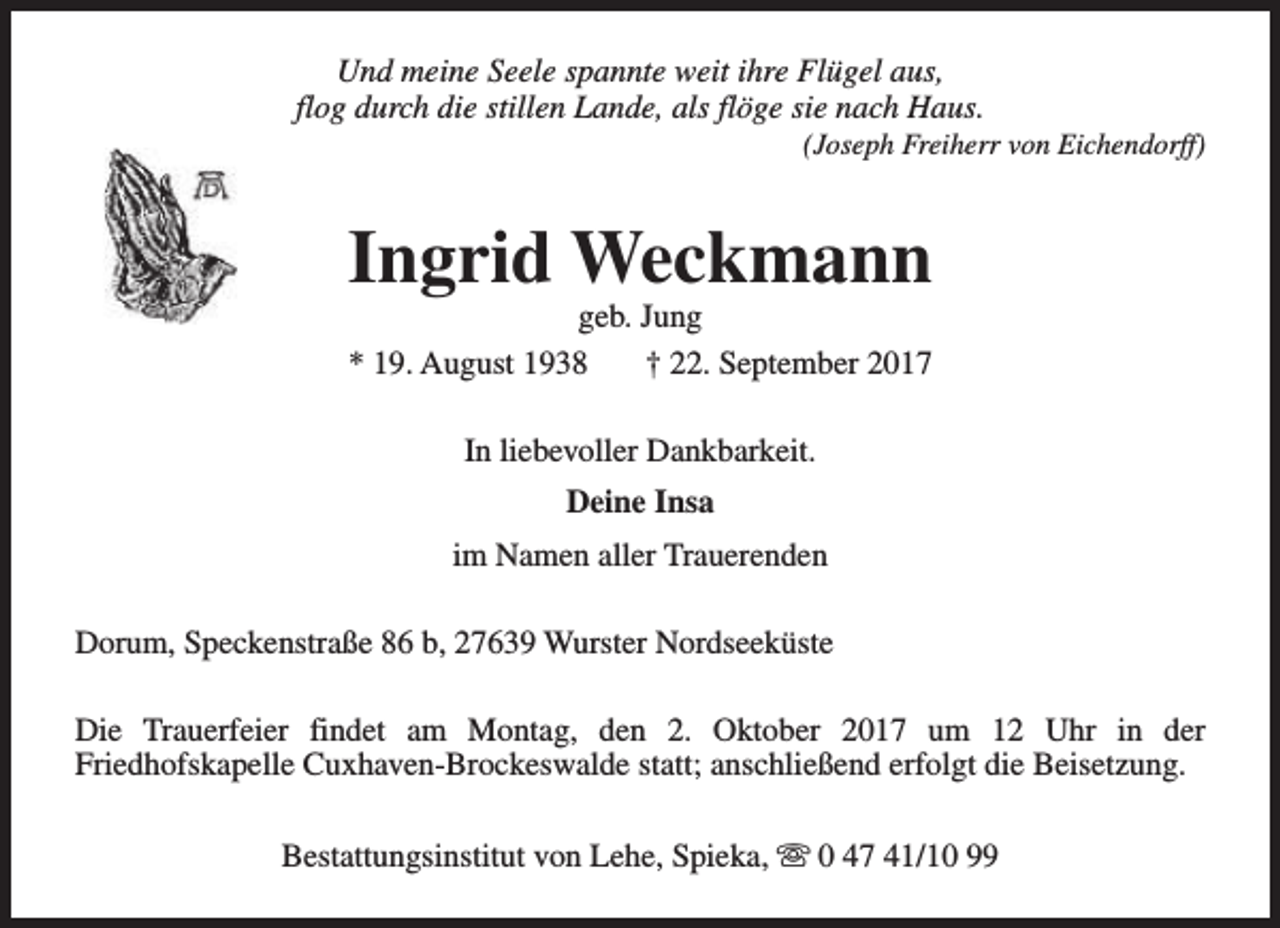 <p>Und meine Seele spannte weit ihre Flügel aus,<br />flog durch die stillen Lande, als flöge sie nach Haus.</p><p>(Joseph Freiherr von Eichendorff)</p><p>Ingrid Weckmann<br />geb. Jung<br />* 19. August 1938<br />† 22. September 2017<br />In liebevoller Dankbarkeit.<br />Deine Insa<br />im Namen aller Trauerenden<br />Dorum, Speckenstraße 86 b, 27639 Wurster Nordseeküste<br />Die Trauerfeier findet am Montag, den 2. Oktober 2017 um 12 Uhr in der<br />Friedhofskapelle Cuxhaven-Brockeswalde statt; anschließend erfolgt die Beisetzung.<br />Bestattungsinstitut von Lehe, Spieka, s 0 47 41/10 99</p>