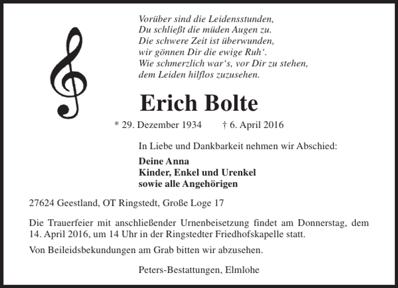 <p>Vorüber sind die Leidensstunden,<br />Du schließt die müden Augen zu.<br />Die schwere Zeit ist überwunden,<br />wir gönnen Dir die ewige Ruh‘.<br />Wie schmerzlich war‘s, vor Dir zu stehen,<br />dem Leiden hilflos zuzusehen.</p><p>Erich Bolte</p><p>* 29. Dezember 1934</p><p>† 6. April 2016</p><p>In Liebe und Dankbarkeit nehmen wir Abschied:<br />Deine Anna<br />Kinder, Enkel und Urenkel<br />sowie alle Angehörigen<br />27624 Geestland, OT Ringstedt, Große Loge 17<br />Die Trauerfeier mit anschließender Urnenbeisetzung findet am Donnerstag, dem<br />14. April 2016, um 14 Uhr in der Ringstedter Friedhofskapelle statt.<br />Von Beileidsbekundungen am Grab bitten wir abzusehen.<br />Peters-Bestattungen, Elmlohe</p>