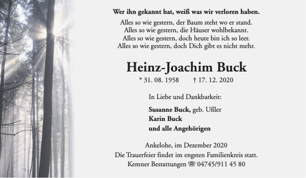 <p>Wer ihn gekannt hat, weiß was wir verloren haben.<br />Alles so wie gestern, der Baum steht wo er stand.<br />Alles so wie gestern, die Häuser wohlbekannt.<br />Alles so wie gestern, doch heute bin ich so leer.<br />Alles so wie gestern, doch Dich gibt es nicht mehr.</p><p>Heinz-Joachim Buck<br />* 31. 08. 1958</p><p>† 17. 12. 2020</p><p>In Liebe und Dankbarkeit:<br />Susanne Buck, geb. Ußler<br />Karin Buck<br />und alle Angehörigen<br />Ankelohe, im Dezember 2020<br />Die Trauerfeier findet im engsten Familienkreis statt.<br />Kemner Bestattungen s 04745/911 45 80</p>