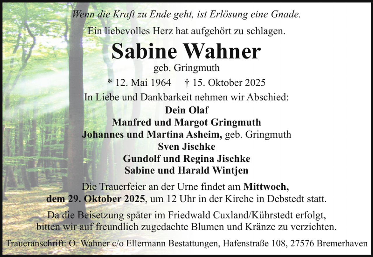 <p>Wenn die Kraft zu Ende geht, ist Erlösung eine Gnade.<br />Ein liebevolles Herz hat aufgehört zu schlagen.</p><p>Sabine Wahner</p><p>geb. Gringmuth<br />* 12. Mai 1964 † 15. Oktober 2025<br />In Liebe und Dankbarkeit nehmen wir Abschied:<br />Dein Olaf<br />Manfred und Margot Gringmuth<br />Johannes und Martina Asheim, geb. Gringmuth<br />Sven Jischke<br />Gundolf und Regina Jischke<br />Sabine und Harald Wintjen<br />Die Trauerfeier an der Urne findet am Mittwoch,<br />dem 29. Oktober 2025, um 12 Uhr in der Kirche in Debstedt statt.<br />Da die Beisetzung später im Friedwald Cuxland/Kührstedt erfolgt,<br />bitten wir auf freundlich zugedachte Blumen und Kränze zu verzichten.<br />Traueranschrift: O. Wahner c/o Ellermann Bestattungen, Hafenstraße 108, 27576 Bremerhaven</p>
