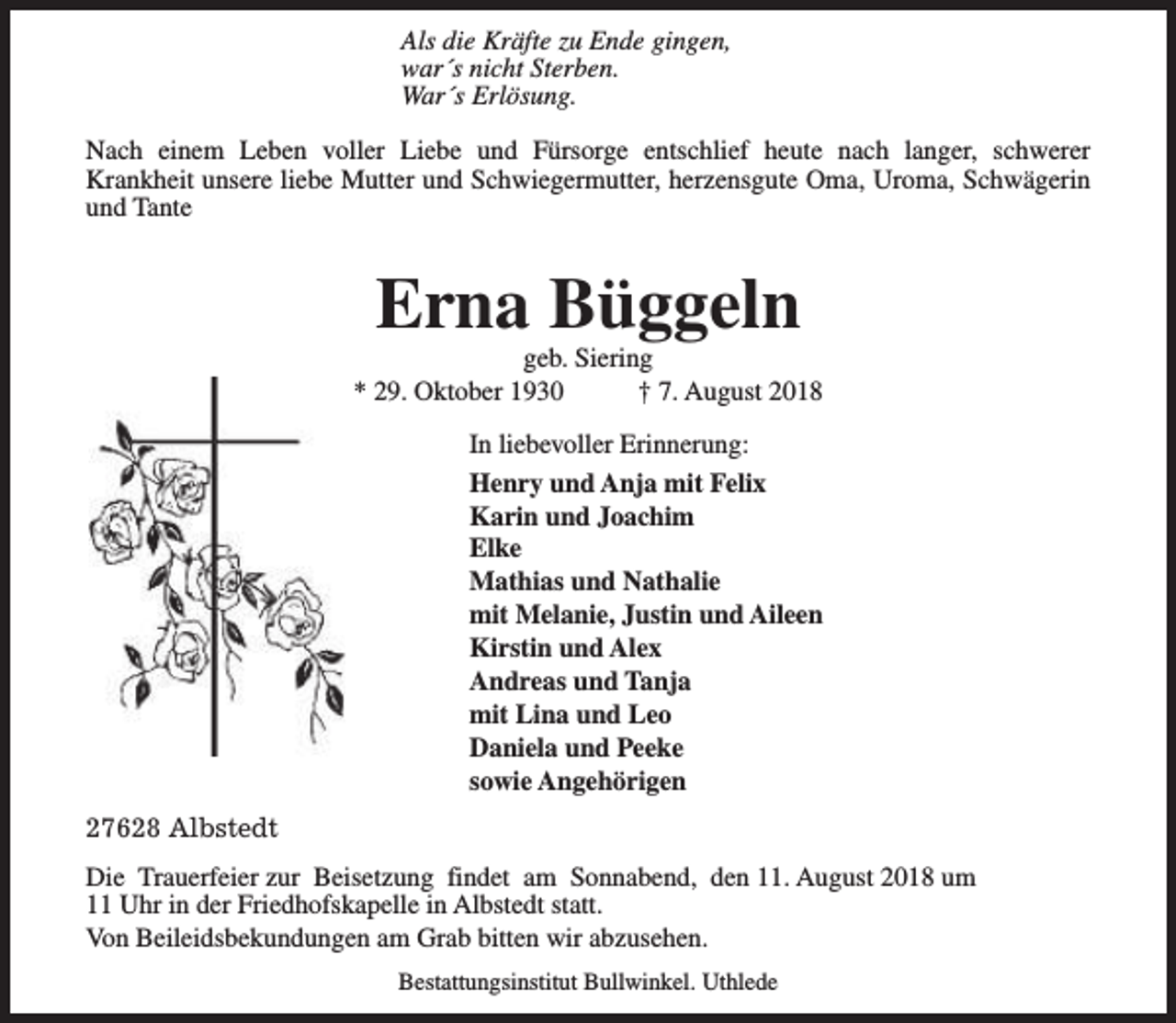 <p>Als die Kräfte zu Ende gingen,<br />war´s nicht Sterben.<br />War´s Erlösung.<br />Nach einem Leben voller Liebe und Fürsorge entschlief heute nach langer, schwerer<br />Krankheit unsere liebe Mutter und Schwiegermutter, herzensgute Oma, Uroma, Schwägerin<br />und Tante</p><p>Erna Büggeln</p><p>geb. Siering<br />* 29. Oktober 1930<br />† 7. August 2018<br />In liebevoller Erinnerung:<br />Henry und Anja mit Felix<br />Karin und Joachim<br />Elke<br />Mathias und Nathalie<br />mit Melanie, Justin und Aileen<br />Kirstin und Alex<br />Andreas und Tanja<br />mit Lina und Leo<br />Daniela und Peeke<br />sowie Angehörigen<br />27628 Albstedt<br />Die Trauerfeier zur Beisetzung findet am Sonnabend, den 11. August 2018 um<br />11 Uhr in der Friedhofskapelle in Albstedt statt.<br />Von Beileidsbekundungen am Grab bitten wir abzusehen.<br />Bestattungsinstitut Bullwinkel. Uthlede</p>