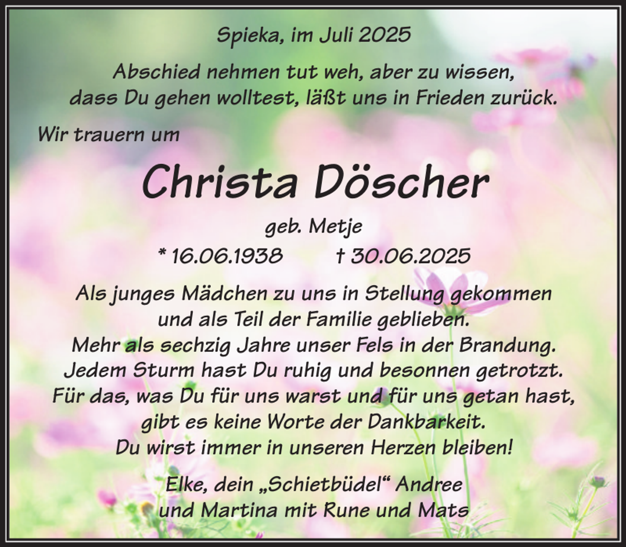 <p>Spieka, im Juli 2025<br />Abschied nehmen tut weh, aber zu wissen,<br />dass Du gehen wolltest, läßt uns in Frieden zurück.<br />Wir trauern um</p><p>Christa Döscher<br />geb. Metje<br />* 16.06.1938<br />† 30.06.2025</p><p>Als junges Mädchen zu uns in Stellung gekommen<br />und als Teil der Familie geblieben.<br />Mehr als sechzig Jahre unser Fels in der Brandung.<br />Jedem Sturm hast Du ruhig und besonnen getrotzt.<br />Für das, was Du für uns warst und für uns getan hast,<br />gibt es keine Worte der Dankbarkeit.<br />Du wirst immer in unseren Herzen bleiben!<br />Elke, dein „Schietbüdel“ Andree<br />und Martina mit Rune und Mats</p>