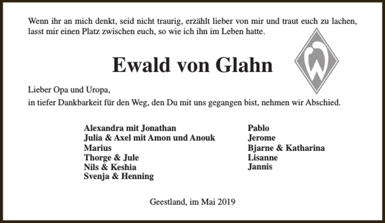 <p>Wenn ihr an mich denkt, seid nicht traurig, erzählt lieber von mir und traut euch zu lachen,<br />lasst mir einen Platz zwischen euch, so wie ich ihn im Leben hatte.</p><p>Ewald von Glahn<br />Lieber Opa und Uropa,<br />in tiefer Dankbarkeit für den Weg, den Du mit uns gegangen bist, nehmen wir Abschied.<br />Alexandra mit Jonathan<br />Julia &amp; Axel mit Amon und Anouk<br />Marius<br />Thorge &amp; Jule<br />Nils &amp; Keshia<br />Svenja &amp; Henning<br />Geestland, im Mai 2019</p><p>Pablo<br />Jerome<br />Bjarne &amp; Katharina<br />Lisanne<br />Jannis</p>