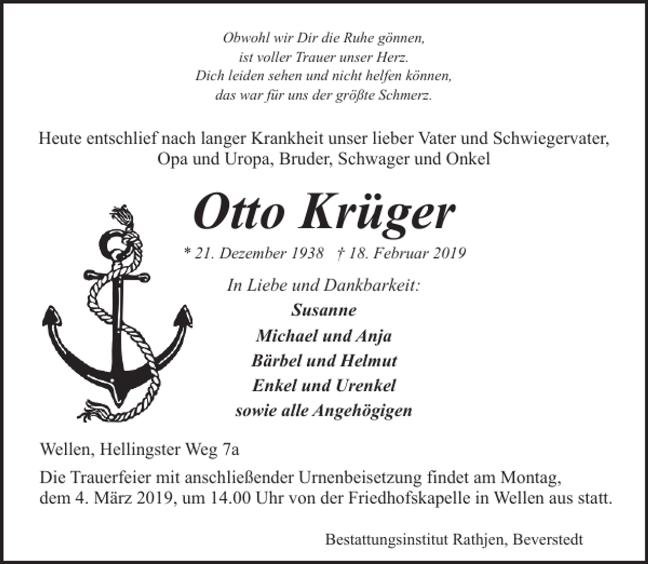 <p>Obwohl wir Dir die Ruhe gönnen,<br />ist voller Trauer unser Herz.<br />Dich leiden sehen und nicht helfen können,<br />das war für uns der größte Schmerz.</p><p>Heute entschlief nach langer Krankheit unser lieber Vater und Schwiegervater,<br />Opa und Uropa, Bruder, Schwager und Onkel</p><p>Otto Krüger</p><p>* 21. Dezember 1938 † 18. Februar 2019</p><p>In Liebe und Dankbarkeit:<br />Susanne<br />Michael und Anja<br />Bärbel und Helmut<br />Enkel und Urenkel<br />sowie alle Angehögigen<br />Wellen, Hellingster Weg 7a<br />Die Trauerfeier mit anschließender Urnenbeisetzung findet am Montag,<br />dem 4. März 2019, um 14.00 Uhr von der Friedhofskapelle in Wellen aus statt.<br />Bestattungsinstitut Rathjen, Beverstedt</p>