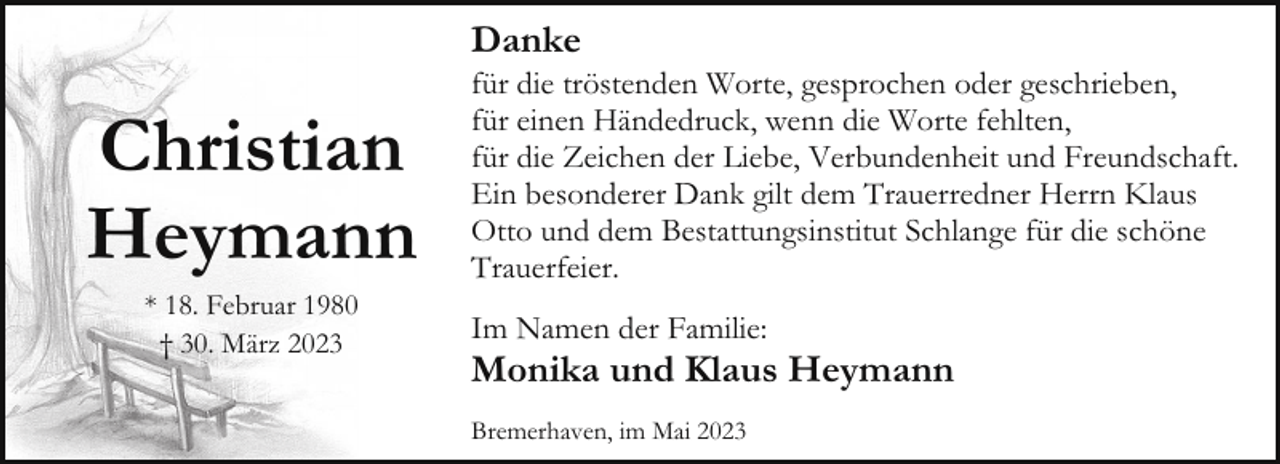 <p>Danke</p><p>Christian<br />Heymann<br />* 18. Februar 1980<br />† 30. März 2023</p><p>für die tröstenden Worte, gesprochen oder geschrieben,<br />für einen Händedruck, wenn die Worte fehlten,<br />für die Zeichen der Liebe, Verbundenheit und Freundschaft.<br />Ein besonderer Dank gilt dem Trauerredner Herrn Klaus<br />Otto und dem Bestattungsinstitut Schlange für die schöne<br />Trauerfeier.<br />Im Namen der Familie:</p><p>Monika und Klaus Heymann<br />Bremerhaven, im Mai 2023</p>