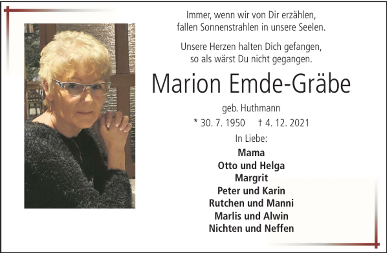 <p>Immer, wenn wir von Dir erzählen,<br />fallen Sonnenstrahlen in unsere Seelen.<br />Unsere Herzen halten Dich gefangen,<br />so als wärst Du nicht gegangen.</p><p>Marion Emde-Gräbe<br />geb. Huthmann<br />* 30. 7. 1950 † 4. 12. 2021<br />In Liebe:<br />Mama<br />Otto und Helga<br />Margrit<br />Peter und Karin<br />Rutchen und Manni<br />Marlis und Alwin<br />Nichten und Neffen</p>