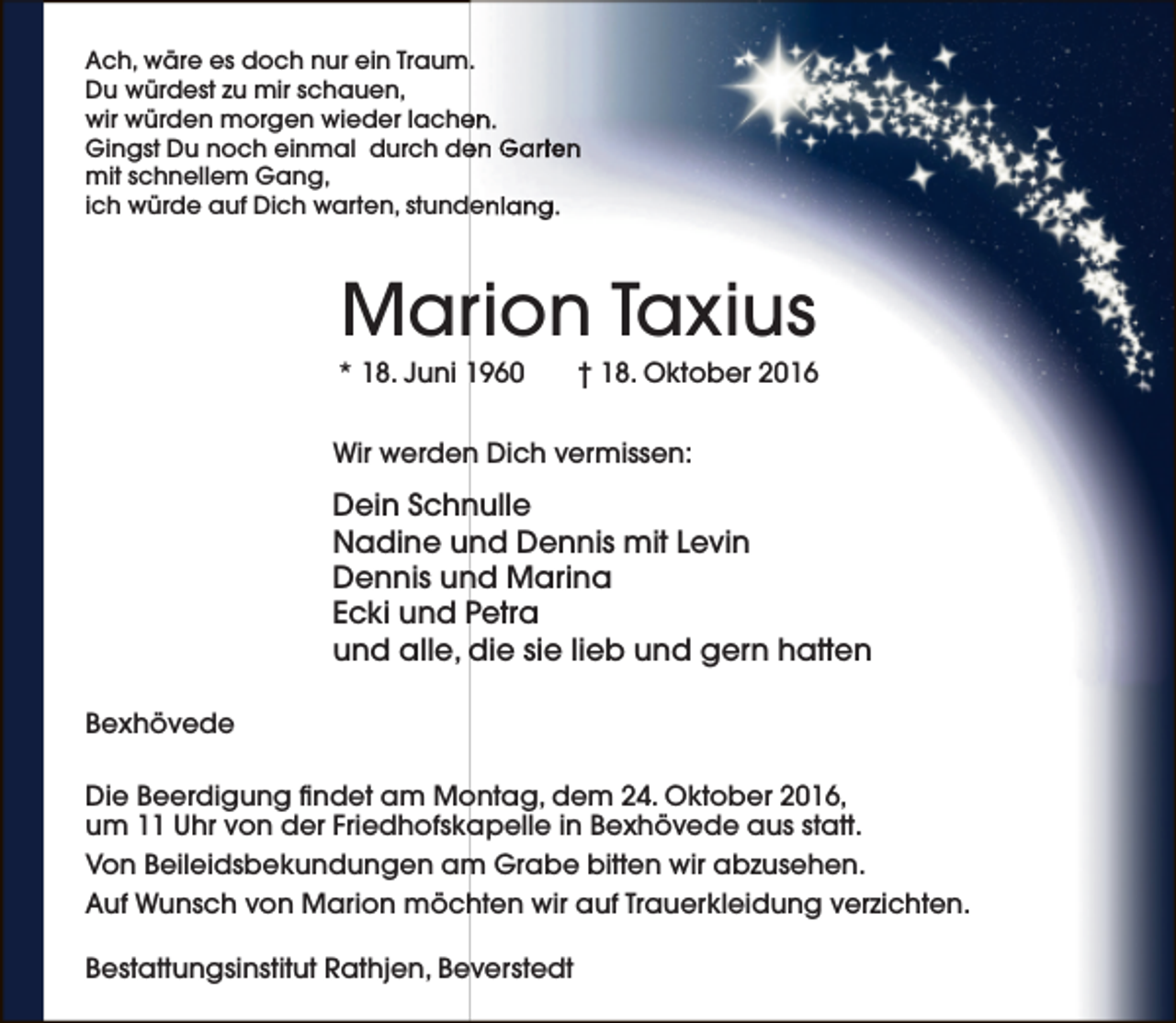 <p>Ach, wäre es doch nur ein Traum.<br />Du würdest zu mir schauen,<br />en.<br />wir würden morgen wieder lache<br />Gingst Du noch einmal durch de<br />en Garten<br />mit schnellem Gang,<br />ich würde auf Dich warten, stundenlang.</p><p>Marion Taxius</p><p>* 18. Juni 1960</p><p>† 18. Oktober 2016</p><p>Wir werden Dich vermissen:</p><p>Dein Schnulle<br />Nadine und Dennis mit Levin<br />Dennis und Marina<br />Ecki und Petra<br />und alle, die sie lieb und gern hatten<br />Bexhövede<br />Die Beerdigung findet am Montag, dem 24. Oktober 2016,<br />um 11 Uhr von der Friedhofskapelle in Bexhövede aus statt.<br />Von Beileidsbekundungen am Grabe bitten wir abzusehen.<br />Auf Wunsch von Marion möchten wir auf Trauerkleidung verzichten.<br />Bestattungsinstitut Rathjen, Beverstedt</p>