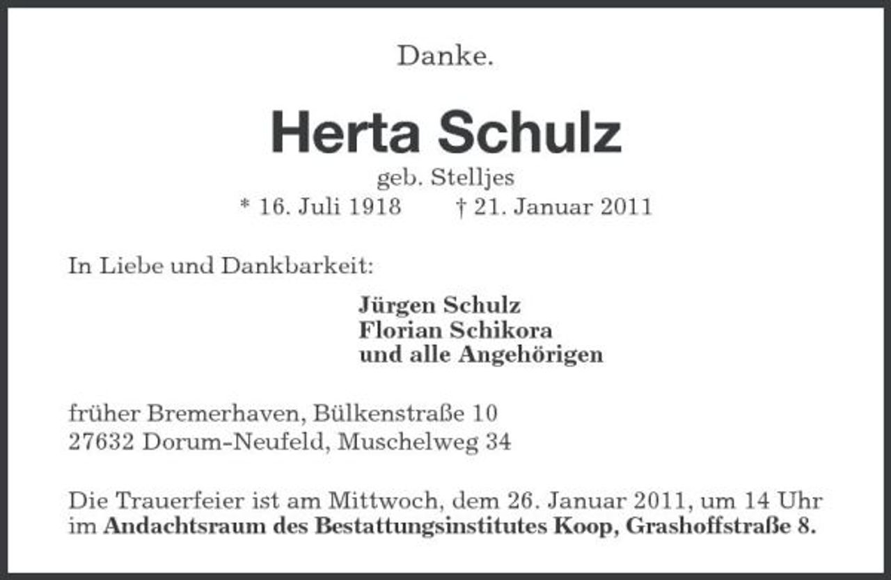 <p>Danke.<br />Herta Schulz<br />geb. Stelljes<br />* 16. Juli 1918 † 21. Januar 2011<br />In Liebe und Dankbarkeit:<br />Jürgen Schulz<br />Florian Schikora<br />und alle Angehörigen<br />früher Bremerhaven, Bülkenstraße 10<br />27632 Dorum-Neufeld, Muschelweg 34<br />Die Trauerfeier ist am Mittwoch, dem 26. Januar 2011, um 14 Uhr im Andachtsraum des Bestattungsinstitutes Koop, Grashoffstraße 8.</p>