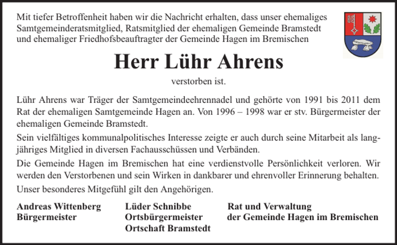 <p>Mit tiefer Betroffenheit haben wir die Nachricht erhalten, dass unser ehemaliges<br />Samtgemeinderatsmitglied, Ratsmitglied der ehemaligen Gemeinde Bramstedt<br />und ehemaliger Friedhofsbeauftragter der Gemeinde Hagen im Bremischen</p><p>Herr Lühr Ahrens<br />verstorben ist.</p><p>Lühr Ahrens war Träger der Samtgemeindeehrennadel und gehörte von 1991 bis 2011 dem<br />Rat der ehemaligen Samtgemeinde Hagen an. Von 1996 – 1998 war er stv. Bürgermeister der<br />ehemaligen Gemeinde Bramstedt.<br />Sein vielfältiges kommunalpolitisches Interesse zeigte er auch durch seine Mitarbeit als langjähriges Mitglied in diversen Fachausschüssen und Verbänden.<br />Die Gemeinde Hagen im Bremischen hat eine verdienstvolle Persönlichkeit verloren. Wir<br />werden den Verstorbenen und sein Wirken in dankbarer und ehrenvoller Erinnerung behalten.<br />Unser besonderes Mitgefühl gilt den Angehörigen.<br />Andreas Wittenberg<br />Bürgermeister</p><p>Lüder Schnibbe<br />Ortsbürgermeister<br />Ortschaft Bramstedt</p><p>Rat und Verwaltung<br />der Gemeinde Hagen im Bremischen</p>