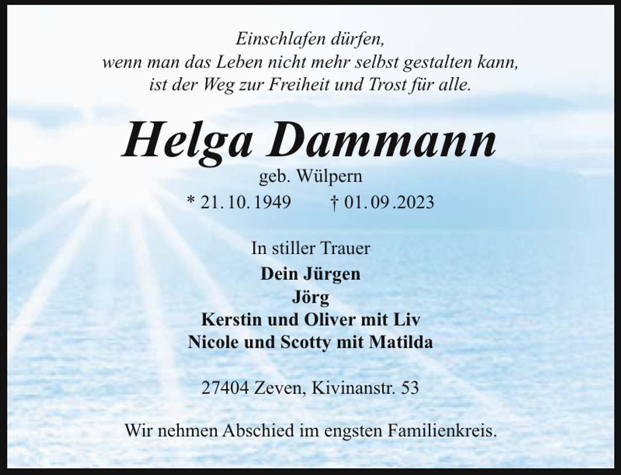 <p>Einschlafen dürfen,<br />wenn man das Leben nicht mehr selbst gestalten kann,<br />ist der Weg zur Freiheit und Trost für alle.</p><p>Helga Dammann<br />geb. Wülpern<br />* 21. 10. 1949<br />† 01. 09 .2023<br />In stiller Trauer<br />Dein Jürgen<br />Jörg<br />Kerstin und Oliver mit Liv<br />Nicole und Scotty mit Matilda<br />27404 Zeven, Kivinanstr. 53<br />Wir nehmen Abschied im engsten Familienkreis.</p>