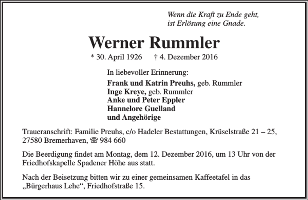 <p>Wenn die Kraft zu Ende geht,<br />ist Erlösung eine Gnade.</p><p>Werner Rummler<br />* 30. April 1926</p><p>† 4. Dezember 2016</p><p>In liebevoller Erinnerung:<br />Frank und Katrin Preuhs, geb. Rummler<br />Inge Kreye, geb. Rummler<br />Anke und Peter Eppler<br />Hannelore Guelland<br />und Angehörige<br />Traueranschrift: Familie Preuhs, c/o Hadeler Bestattungen, Krüselstraße 21 – 25,<br />27580 Bremerhaven,  984 660<br />Die Beerdigung findet am Montag, dem 12. Dezember 2016, um 13 Uhr von der<br />Friedhofskapelle Spadener Höhe aus statt.<br />Nach der Beisetzung bitten wir zu einer gemeinsamen Kaffeetafel in das<br />„Bürgerhaus Lehe“, Friedhofstraße 15.</p>