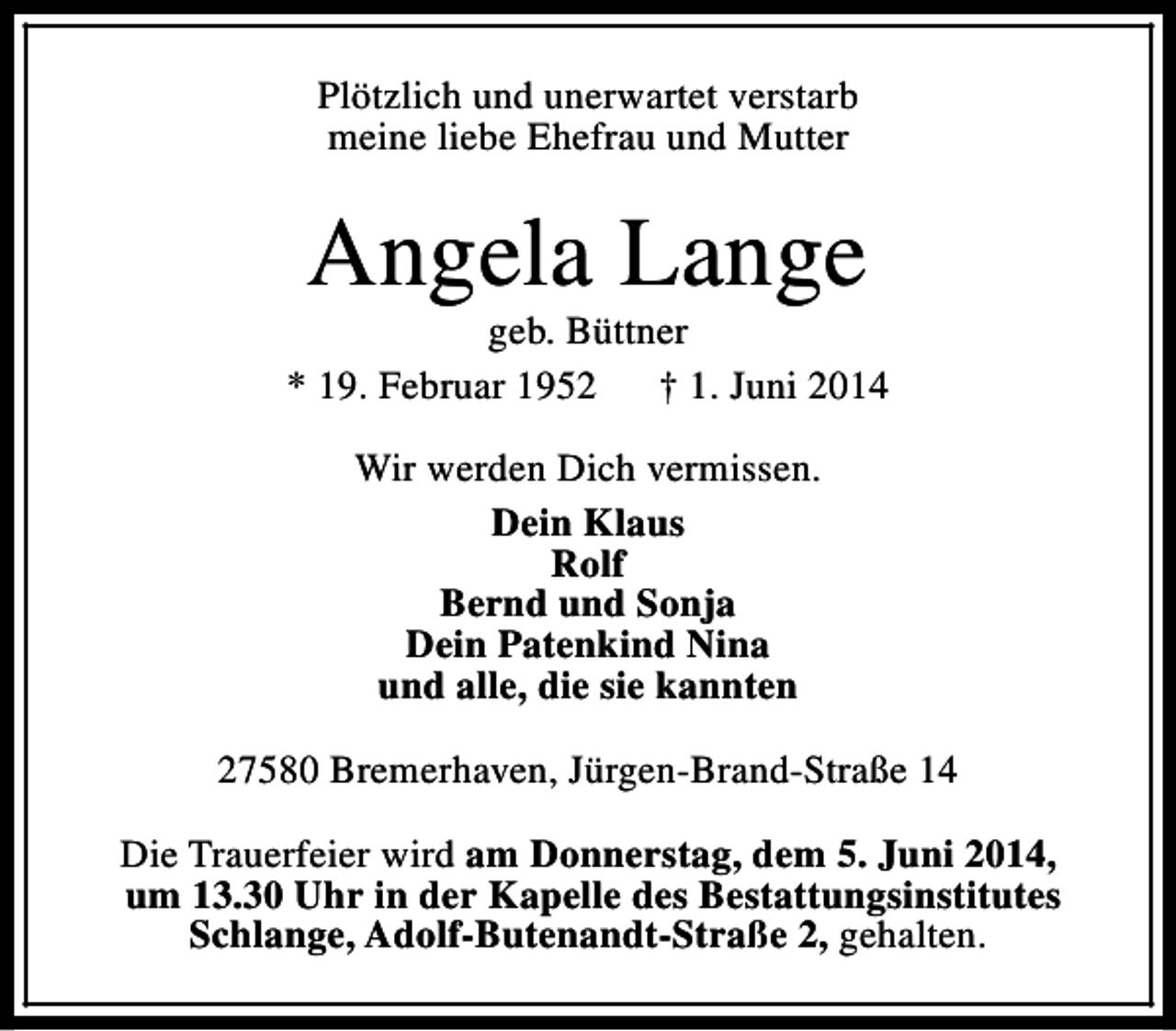 <p>Plötzlich und unerwartet verstarb<br />meine liebe Ehefrau und Mutter</p><p>Angela Lange</p><p>geb. Büttner<br />* 19. Februar 1952<br />† 1. Juni 2014<br />Wir werden Dich vermissen.<br />Dein Klaus<br />Rolf<br />Bernd und Sonja<br />Dein Patenkind Nina<br />und alle, die sie kannten<br />27580 Bremerhaven, Jürgen-Brand-Straße 14<br />Die Trauerfeier wird am Donnerstag, dem 5. Juni 2014,<br />um 13.30 Uhr in der Kapelle des Bestattungsinstitutes<br />Schlange, Adolf-Butenandt-Straße 2, gehalten.</p>