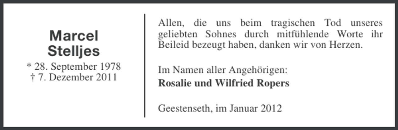 <p>Marcel<br />Stelljes<br />* 28. September 1978<br />† 7. Dezember 2011</p><p>Allen, die uns beim tragischen Tod unseres<br />geliebten Sohnes durch mitfühlende Worte ihr<br />Beileid bezeugt haben, danken wir von Herzen.<br />Im Namen aller Angehörigen:<br />Rosalie und Wilfried Ropers<br />Geestenseth, im Januar 2012</p>
