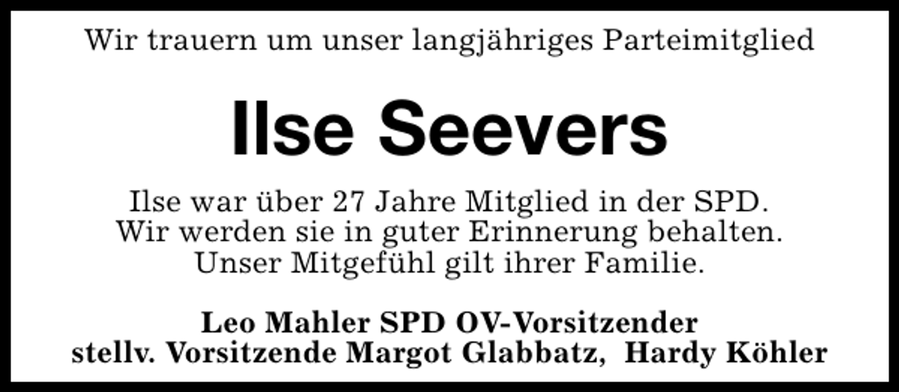 <p>Wir trauern um unser langjähriges Parteimitglied</p><p>Ilse Seevers<br />Ilse war über 27 Jahre Mitglied in der SPD.<br />Wir werden sie in guter Erinnerung behalten.<br />Unser Mitgefühl gilt ihrer Familie.<br />Leo Mahler SPD OV-Vorsitzender<br />stellv. Vorsitzende Margot Glabbatz, Hardy Köhler</p>