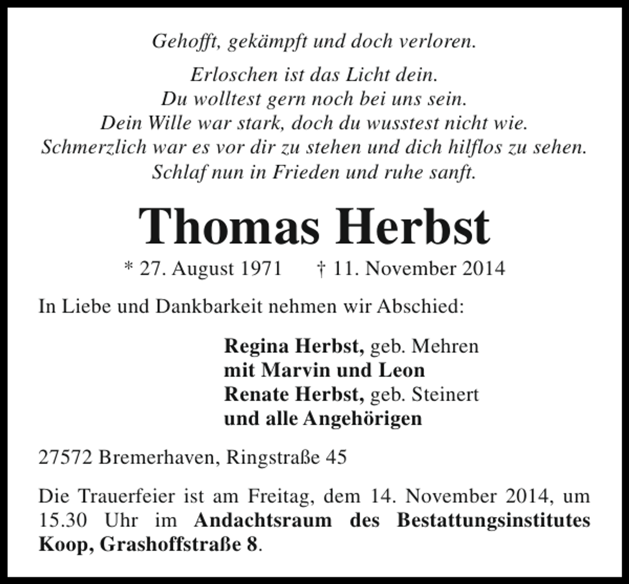 <p>Gehofft, gekämpft und doch verloren.<br />Erloschen ist das Licht dein.<br />Du wolltest gern noch bei uns sein.<br />Dein Wille war stark, doch du wusstest nicht wie.<br />Schmerzlich war es vor dir zu stehen und dich hilflos zu sehen.<br />Schlaf nun in Frieden und ruhe sanft.</p>
<p>Thomas Herbst</p>
<p>* 27. August 1971</p>
<p>† 11. November 2014</p>
<p>In Liebe und Dankbarkeit nehmen wir Abschied:<br />Regina Herbst, geb. Mehren<br />mit Marvin und Leon<br />Renate Herbst, geb. Steinert<br />und alle Angehörigen<br />27572 Bremerhaven, Ringstraße 45<br />Die Trauerfeier ist am Freitag, dem 14. November 2014, um<br />15.30 Uhr im Andachtsraum des Bestattungsinstitutes<br />Koop, Grashoffstraße 8.</p>