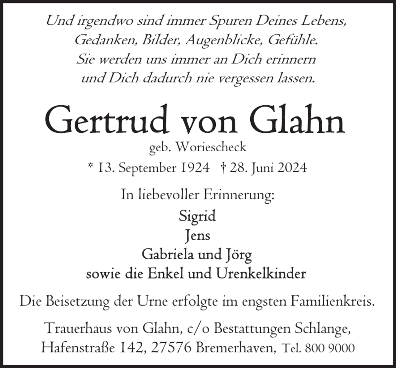 <p>Und irgendwo sind immer Spuren Deines Lebens,<br />Gedanken, Bilder, Augenblicke, Gefühle.<br />Sie werden uns immer an Dich erinnern<br />und Dich dadurch nie vergessen lassen.</p><p>geb. Woriescheck<br />* 13. September 1924 † 28. Juni 2024</p><p>In liebevoller Erinnerung:</p><p>Die Beisetzung der Urne erfolgte im engsten Familienkreis.<br />Trauerhaus von Glahn, c/o Bestattungen Schlange,<br />Hafenstraße 142, 27576 Bremerhaven, Tel. 800 9000</p>