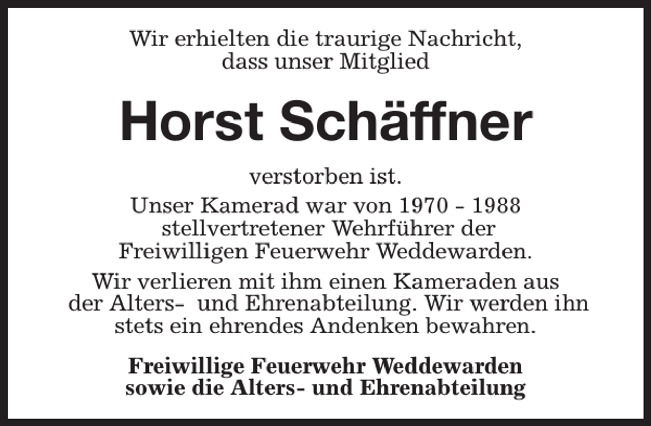<p>Wir erhielten die traurige Nachricht,<br />dass unser Mitglied</p><p>Horst Schäffner<br />verstorben ist.<br />Unser Kamerad war von 1970 - 1988<br />stellvertretener Wehrführer der<br />Freiwilligen Feuerwehr Weddewarden.<br />Wir verlieren mit ihm einen Kameraden aus<br />der Alters- und Ehrenabteilung. Wir werden ihn<br />stets ein ehrendes Andenken bewahren.<br />Freiwillige Feuerwehr Weddewarden<br />sowie die Alters- und Ehrenabteilung</p>