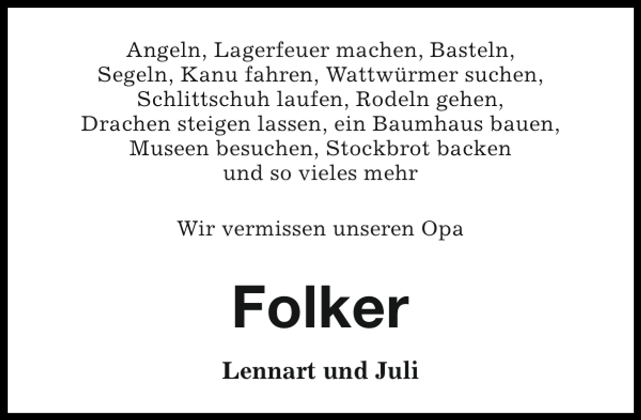 <p>Angeln, Lagerfeuer machen, Basteln,<br />Segeln, Kanu fahren, Wattwürmer suchen,<br />Schlittschuh laufen, Rodeln gehen,<br />Drachen steigen lassen, ein Baumhaus bauen,<br />Museen besuchen, Stockbrot backen<br />und so vieles mehr<br />Wir vermissen unseren Opa</p><p>Folker<br />Lennart und Juli</p>