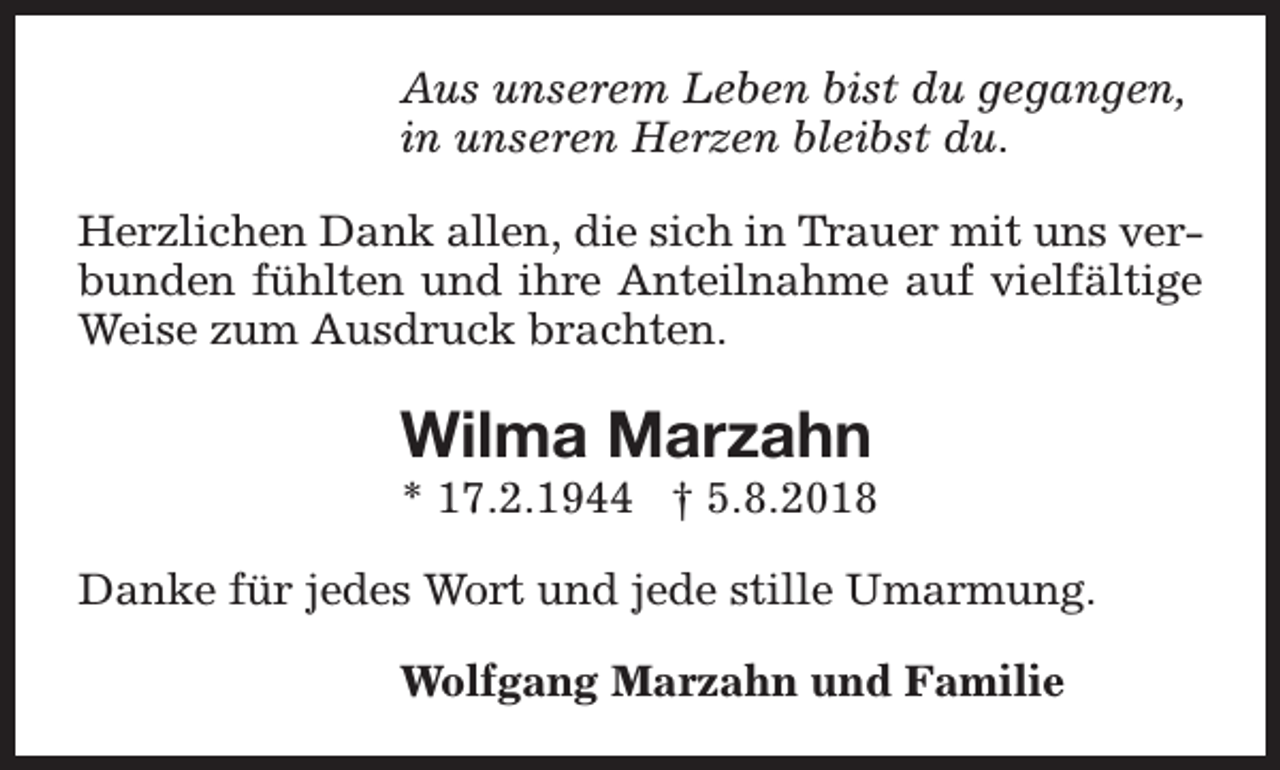 <p>Aus unserem Leben bist du gegangen,<br />in unseren Herzen bleibst du.<br />Herzlichen Dank allen, die sich in Trauer mit uns verbunden fühlten und ihre Anteilnahme auf vielfältige<br />Weise zum Ausdruck brachten.</p><p>Wilma Marzahn</p><p>* 17.2.1944 † 5.8.2018<br />Danke für jedes Wort und jede stille Umarmung.<br />Wolfgang Marzahn und Familie</p>