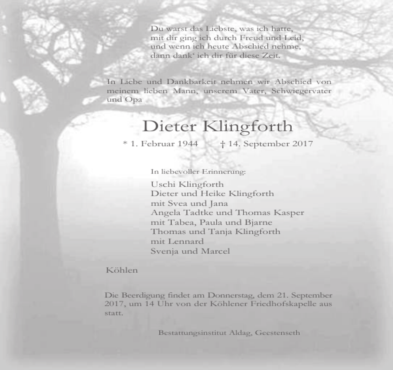 <p>Du warst das Liebste, was ich hatte,<br />mit dir ging ich durch Freud und Leid,<br />und wenn ich heute Abschied nehme,<br />dann dank‘ ich dir für diese Zeit.<br />In Liebe und Dankbarkeit nehmen wir Abschied von<br />meinem lieben Mann, unserem Vater, Schwiegervater<br />und Opa</p><p>Dieter Klingforth<br />* 1. Februar 1944</p><p>† 14. September 2017</p><p>In liebevoller Erinnerung:</p><p>Uschi Klingforth<br />Dieter und Heike Klingforth<br />mit Svea und Jana<br />Angela Tadtke und Thomas Kasper<br />mit Tabea, Paula und Bjarne<br />Thomas und Tanja Klingforth<br />mit Lennard<br />Svenja und Marcel<br />Köhlen<br />Die Beerdigung findet am Donnerstag, dem 21. September<br />2017, um 14 Uhr von der Köhlener Friedhofskapelle aus<br />statt.<br />Bestattungsinstitut Aldag, Geestenseth</p>
