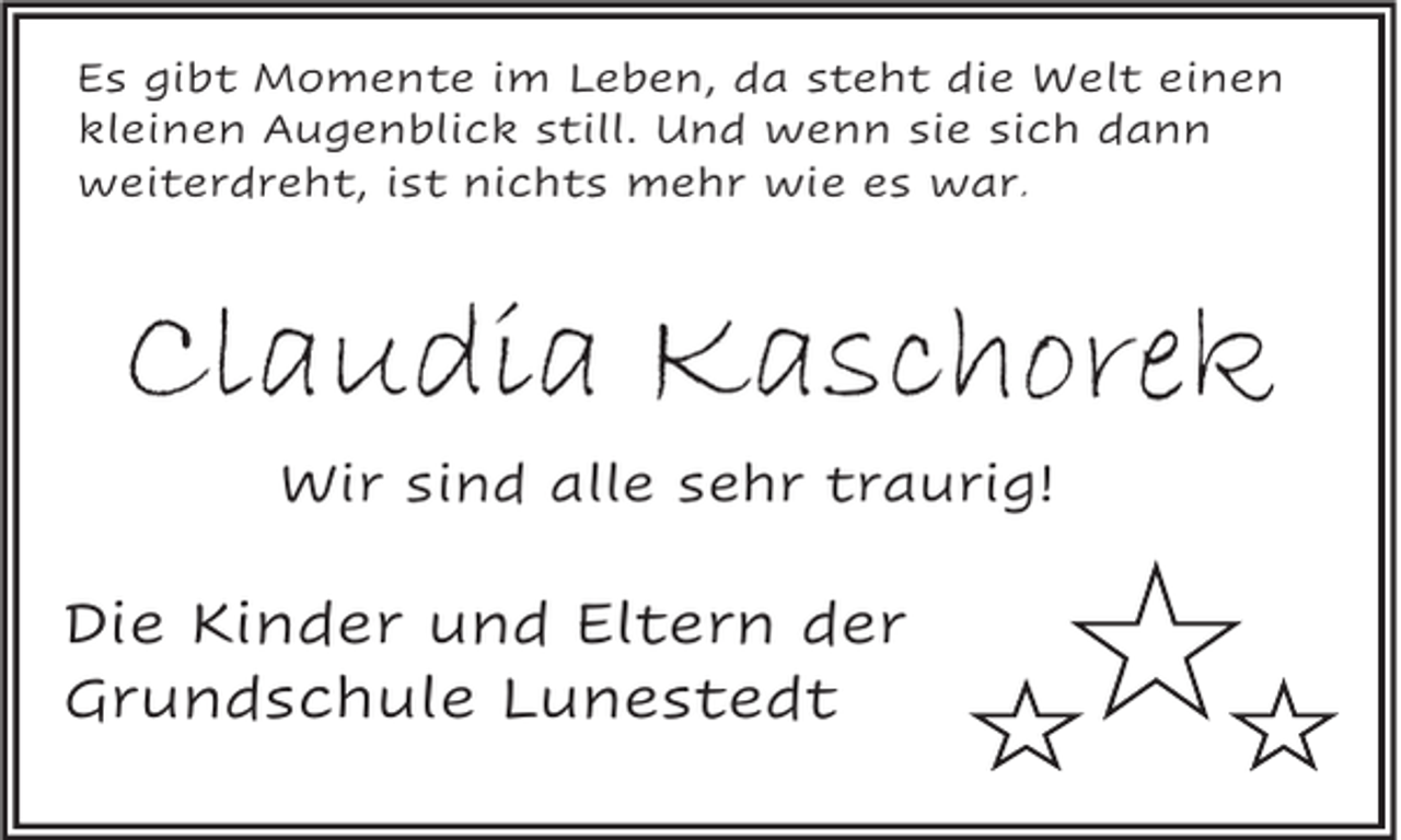 <p>Es gibt Momente im Leben, da steht die Welt einen<br />kleinen Augenblick still. Und wenn sie sich dann<br />weiterdreht, ist nichts mehr wie es war.</p><p>Claudia Kaschorek<br />Wir sind alle sehr traurig!</p><p>Die Kinder und Eltern der<br />Grundschule Lunestedt</p>