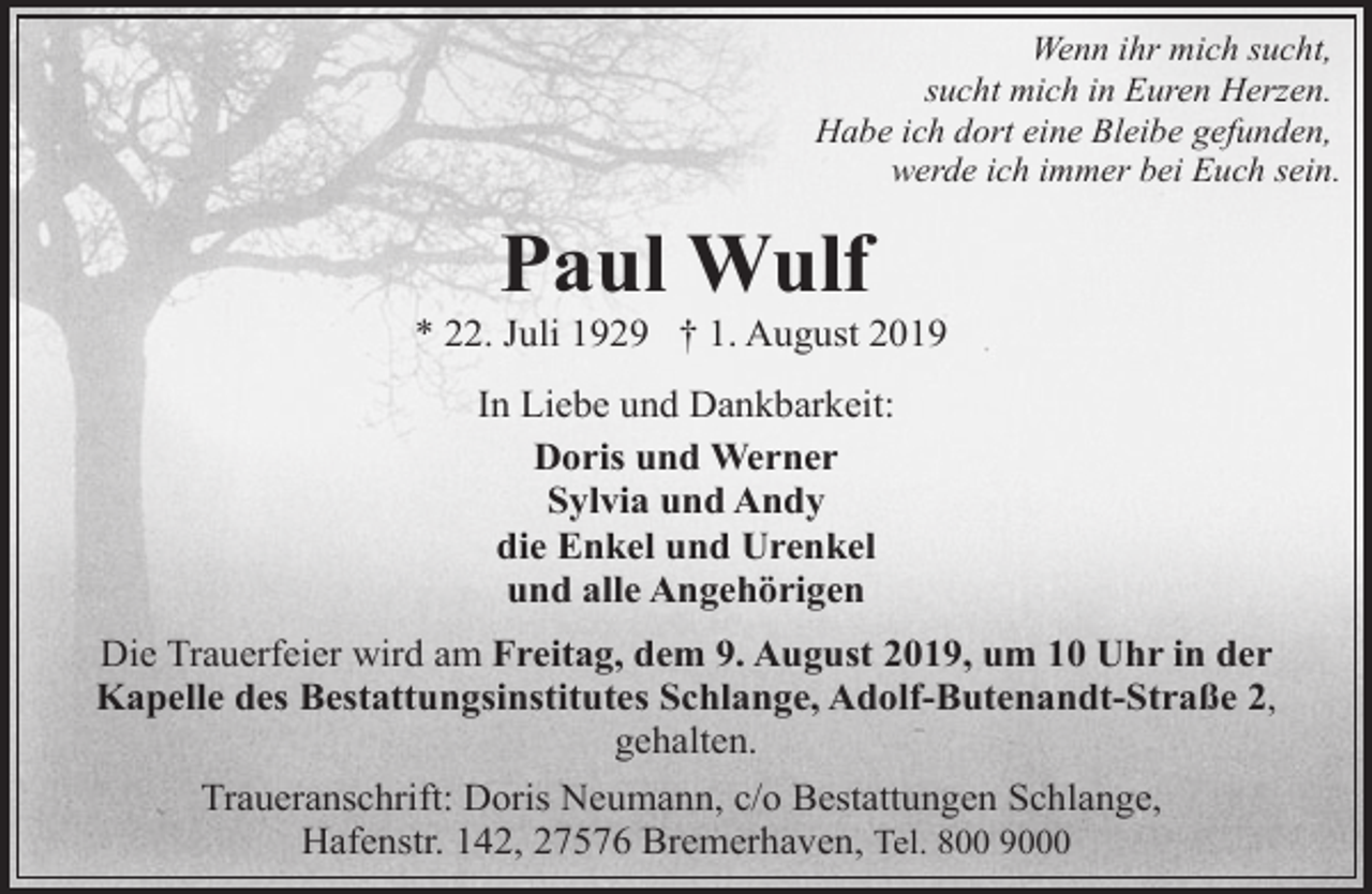 <p>Wenn ihr mich sucht,<br />sucht mich in Euren Herzen.<br />Habe ich dort eine Bleibe gefunden,<br />werde ich immer bei Euch sein.</p><p>Paul Wulf</p><p>* 22. Juli 1929 † 1. August 2019<br />In Liebe und Dankbarkeit:<br />Doris und Werner<br />Sylvia und Andy<br />die Enkel und Urenkel<br />und alle Angehörigen<br />Die Trauerfeier wird am Freitag, dem 9. August 2019, um 10 Uhr in der<br />Kapelle des Bestattungsinstitutes Schlange, Adolf-Butenandt-Straße 2,<br />gehalten.<br />Traueranschrift: Doris Neumann, c/o Bestattungen Schlange,<br />Hafenstr. 142, 27576 Bremerhaven, Tel. 800 9000</p>