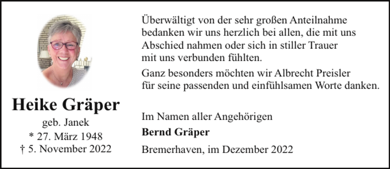 <p>Überwältigt von der sehr großen Anteilnahme<br />bedanken wir uns herzlich bei allen, die mit uns<br />Abschied nahmen oder sich in stiller Trauer<br />mit uns verbunden fühlten.<br />Ganz besonders möchten wir Albrecht Preisler<br />für seine passenden und einfühlsamen Worte danken.</p><p>Heike Gräper<br />geb. Janek<br />* 27. März 1948<br />† 5. November 2022</p><p>Im Namen aller Angehörigen<br />Bernd Gräper<br />Bremerhaven, im Dezember 2022</p>