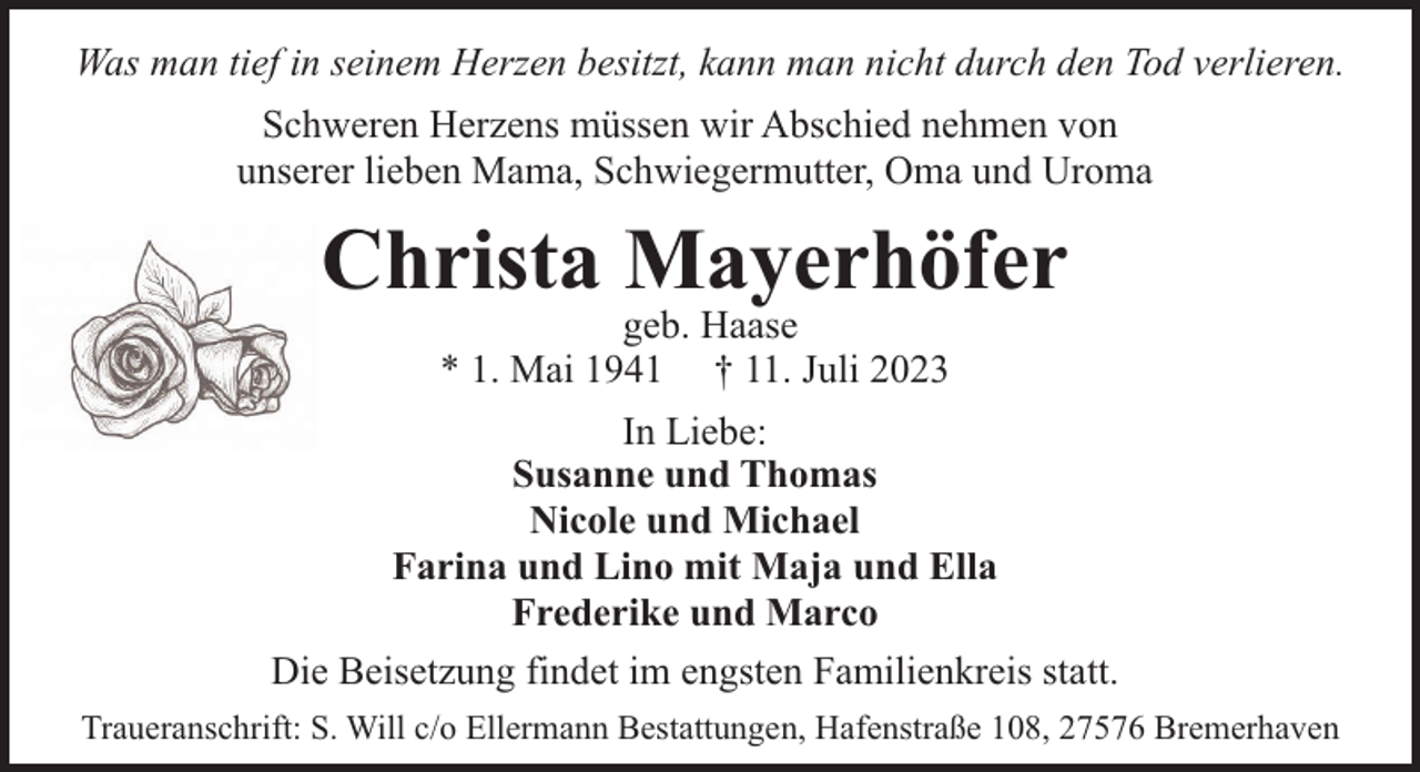 <p>Was man tief in seinem Herzen besitzt, kann man nicht durch den Tod verlieren.<br />Schweren Herzens müssen wir Abschied nehmen von<br />unserer lieben Mama, Schwiegermutter, Oma und Uroma</p><p>Christa Mayerhöfer<br />geb. Haase<br />* 1. Mai 1941 † 11. Juli 2023</p><p>In Liebe:<br />Susanne und Thomas<br />Nicole und Michael<br />Farina und Lino mit Maja und Ella<br />Frederike und Marco<br />Die Beisetzung findet im engsten Familienkreis statt.<br />Traueranschrift: S. Will c/o Ellermann Bestattungen, Hafenstraße 108, 27576 Bremerhaven</p>