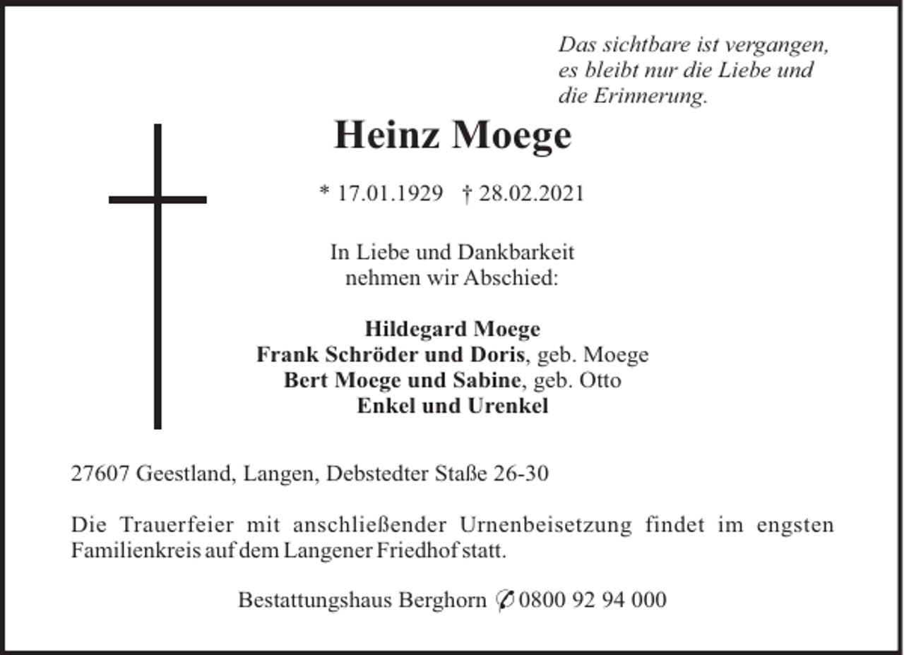 <p>Das sichtbare ist vergangen,<br />es bleibt nur die Liebe und<br />die Erinnerung.</p><p>Heinz Moege<br />* 17.01.1929 † 28.02.2021<br />In Liebe und Dankbarkeit<br />nehmen wir Abschied:<br />Hildegard Moege<br />Frank Schröder und Doris, geb. Moege<br />Bert Moege und Sabine, geb. Otto<br />Enkel und Urenkel<br />27607 Geestland, Langen, Debstedter Staße 26-30<br />Die Trauerfeier mit anschließender Urnenbeisetzung findet im engsten<br />Familienkreis auf dem Langener Friedhof statt.<br />Bestattungshaus Berghorn * 0800 92 94 000</p>