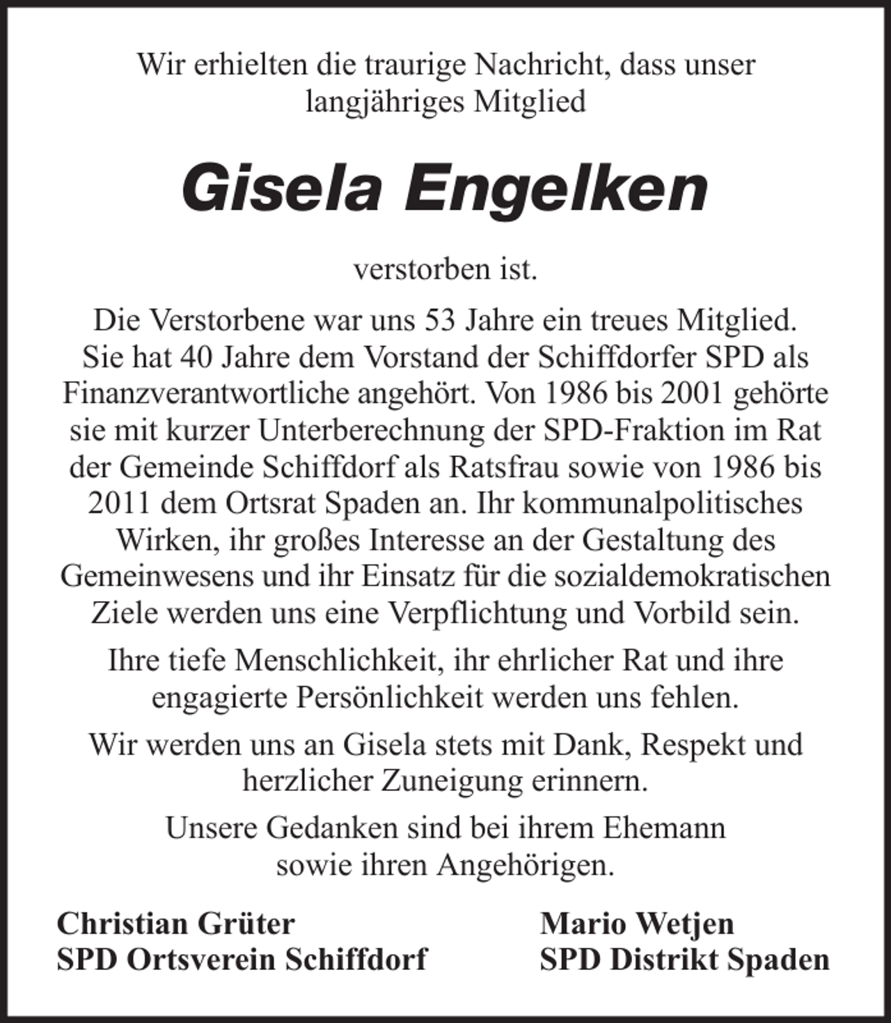 <p>Wir erhielten die traurige Nachricht, dass unser<br />langjähriges Mitglied</p><p>Gisela Engelken<br />verstorben ist.<br />Die Verstorbene war uns 53 Jahre ein treues Mitglied.<br />Sie hat 40 Jahre dem Vorstand der Schiffdorfer SPD als<br />Finanzverantwortliche angehört. Von 1986 bis 2001 gehörte<br />sie mit kurzer Unterberechnung der SPD-Fraktion im Rat<br />der Gemeinde Schiffdorf als Ratsfrau sowie von 1986 bis<br />2011 dem Ortsrat Spaden an. Ihr kommunalpolitisches<br />Wirken, ihr großes Interesse an der Gestaltung des<br />Gemeinwesens und ihr Einsatz für die sozialdemokratischen<br />Ziele werden uns eine Verpflichtung und Vorbild sein.<br />Ihre tiefe Menschlichkeit, ihr ehrlicher Rat und ihre<br />engagierte Persönlichkeit werden uns fehlen.<br />Wir werden uns an Gisela stets mit Dank, Respekt und<br />herzlicher Zuneigung erinnern.<br />Unsere Gedanken sind bei ihrem Ehemann<br />sowie ihren Angehörigen.<br />Christian Grüter<br />SPD Ortsverein Schiffdorf</p><p>Mario Wetjen<br />SPD Distrikt Spaden</p>