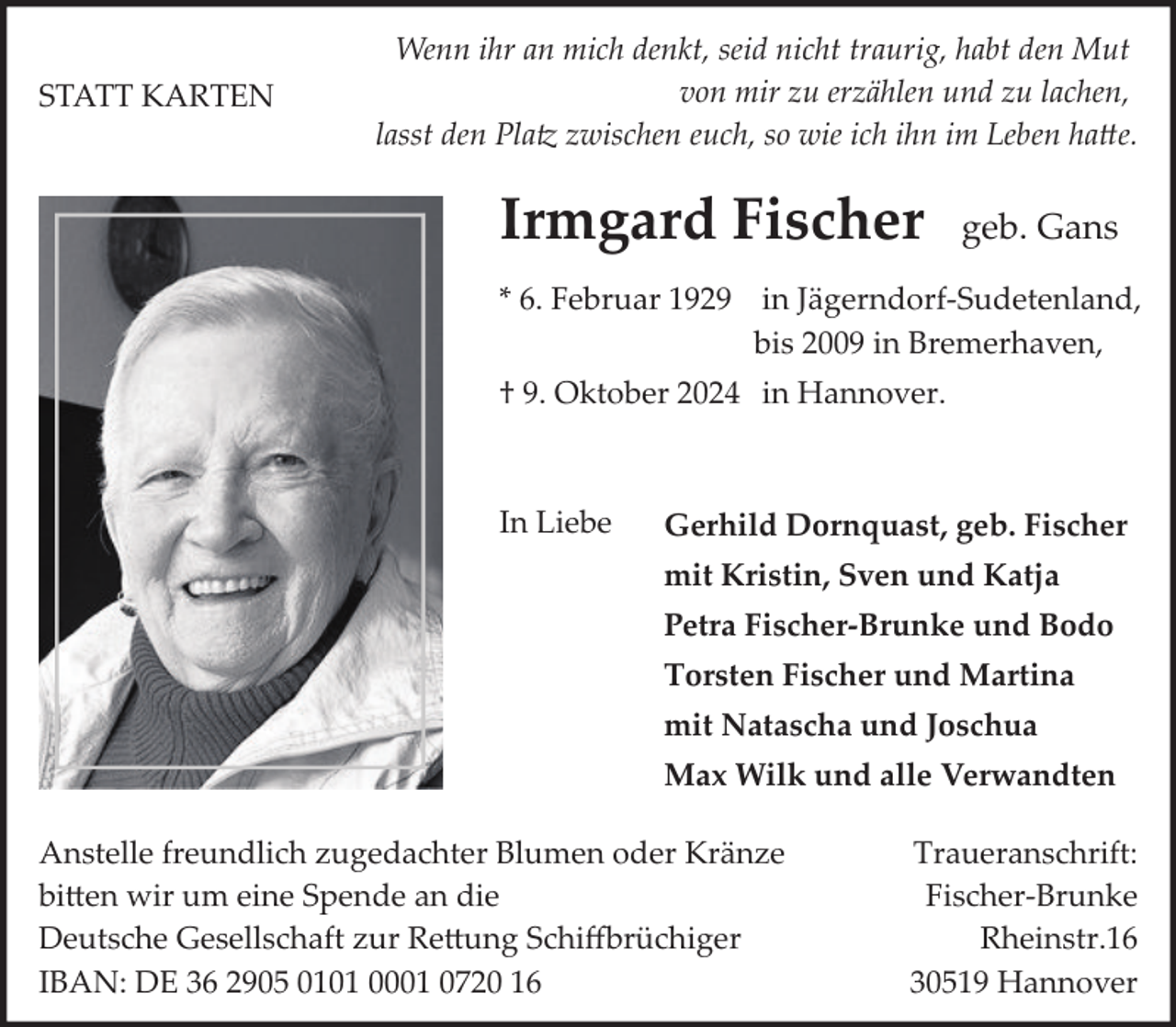 <p>STATT KARTEN</p><p>Wenn ihr an mich denkt, seid nicht traurig, habt den Mut<br />von mir zu erzählen und zu lachen,<br />lasst den Pla� zwischen euch, so wie ich ihn im Leben hae.</p><p>Irmgard Fischer</p><p>geb. Gans</p><p>* 6. Februar 1929 in Jägerndorf­Sudetenland,<br />bis 2009 in Bremerhaven,<br />† 9. Oktober 2024 in Hannover.</p><p>In Liebe</p><p>Gerhild Dornquast, geb. Fischer<br />mit Kristin, Sven und Katja<br />Petra Fischer­Brunke und Bodo<br />Torsten Fischer und Martina<br />mit Natascha und Joschua<br />Max Wilk und alle Verwandten</p><p>Anstelle freundlich zugedachter Blumen oder Kränze<br />bi�en wir um eine Spende an die<br />Deutsche Gesellschaft zur Re�ung Schirüchiger<br />IBAN: DE 36 2905 0101 0001 0720 16</p><p>Traueranschrift:<br />Fischer­Brunke<br />Rheinstr.16<br />30519 Hannover</p>