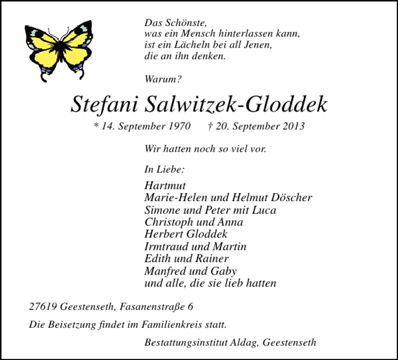 <p>Das Schönste,<br />was ein Mensch hinterlassen kann,<br />ist ein Lächeln bei all Jenen,<br />die an ihn denken.<br />Warum?</p>
<p>Stefani Salwitzek-Gloddek<br />* 14. September 1970</p>
<p>† 20. September 2013</p>
<p>Wir hatten noch so viel vor.<br />In Liebe:</p>
<p>Hartmut<br />Marie-Helen und Helmut Döscher<br />Simone und Peter mit Luca<br />Christoph und Anna<br />Herbert Gloddek<br />Irmtraud und Martin<br />Edith und Rainer<br />Manfred und Gaby<br />und alle, die sie lieb hatten<br />27619 Geestenseth, Fasanenstraße 6<br />Die Beisetzung findet im Familienkreis statt.<br />Bestattungsinstitut Aldag, Geestenseth</p>