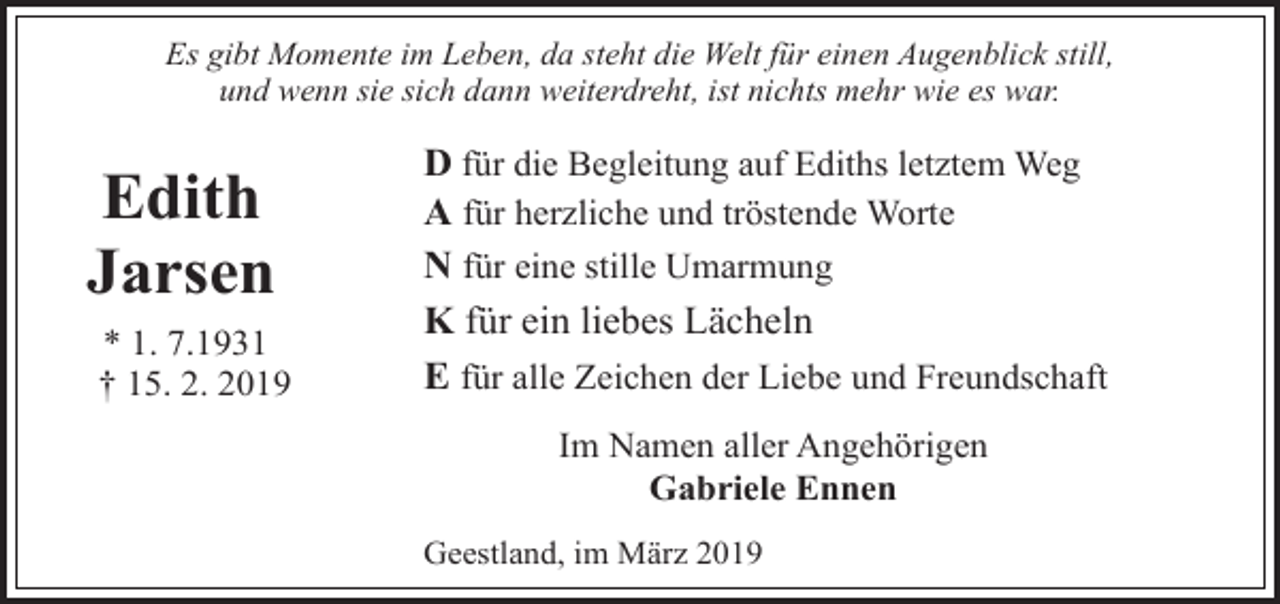 <p>Es gibt Momente im Leben, da steht die Welt für einen Augenblick still,<br />und wenn sie sich dann weiterdreht, ist nichts mehr wie es war.</p><p>Edith<br />Jarsen<br />* 1. 7.1931<br />† 15. 2. 2019</p><p>D für die Begleitung auf Ediths letztem Weg<br />A für herzliche und tröstende Worte<br />N für eine stille Umarmung<br />K für ein liebes Lächeln<br />E für alle Zeichen der Liebe und Freundschaft<br />Im Namen aller Angehörigen<br />Gabriele Ennen<br />Geestland, im März 2019</p>