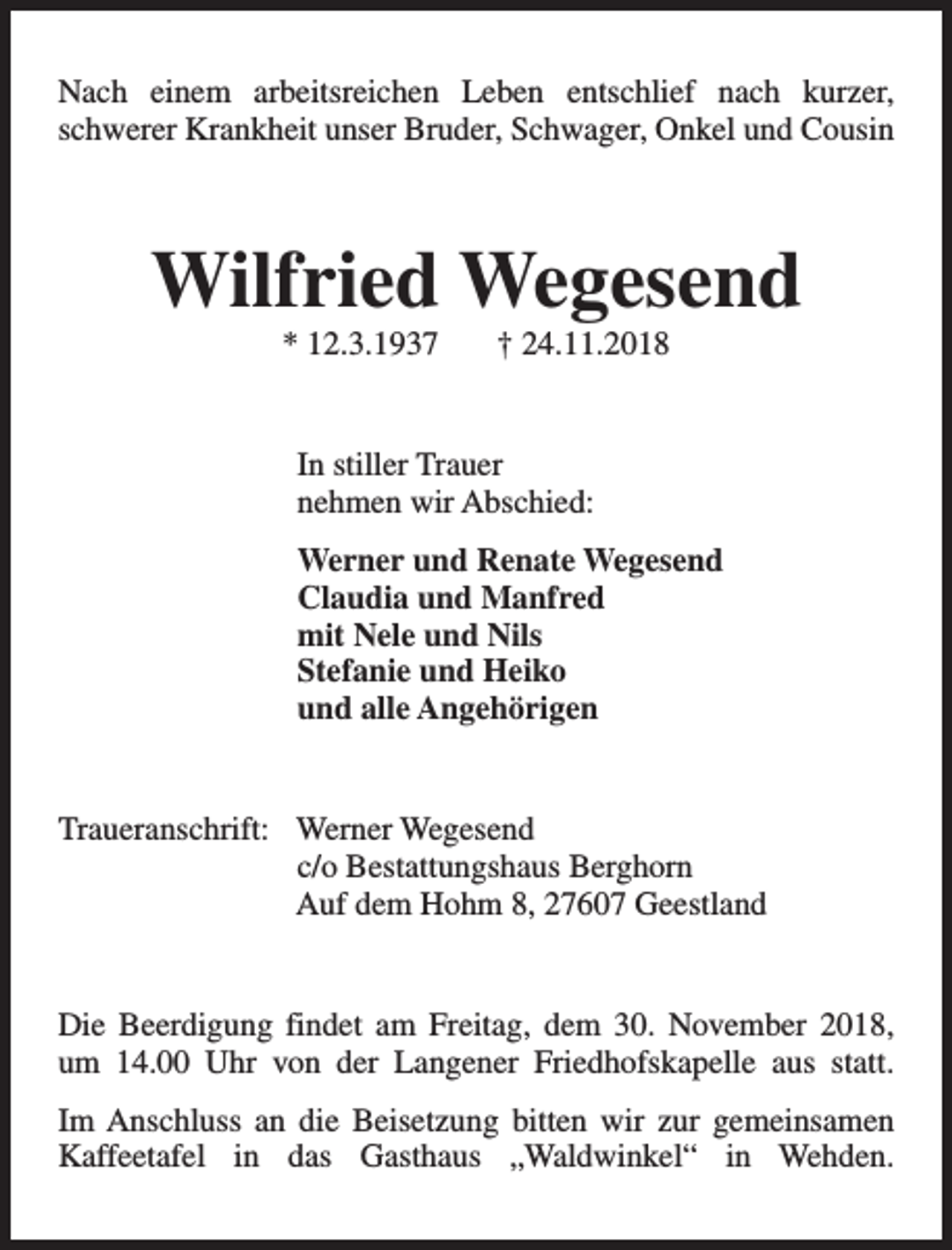 <p>Nach einem arbeitsreichen Leben entschlief nach kurzer,<br />schwerer Krankheit unser Bruder, Schwager, Onkel und Cousin</p><p>Wilfried Wegesend<br />* 12.3.1937</p><p>† 24.11.2018</p><p>In stiller Trauer<br />nehmen wir Abschied:<br />Werner und Renate Wegesend<br />Claudia und Manfred<br />mit Nele und Nils<br />Stefanie und Heiko<br />und alle Angehörigen<br />Traueranschrift: Werner Wegesend<br />c/o Bestattungshaus Berghorn<br />Auf dem Hohm 8, 27607 Geestland<br />Die Beerdigung findet am Freitag, dem 30. November 2018,<br />um 14.00 Uhr von der Langener Friedhofskapelle aus statt.<br />Im Anschluss an die Beisetzung bitten wir zur gemeinsamen<br />Kaffeetafel in das Gasthaus „Waldwinkel“ in Wehden.</p>