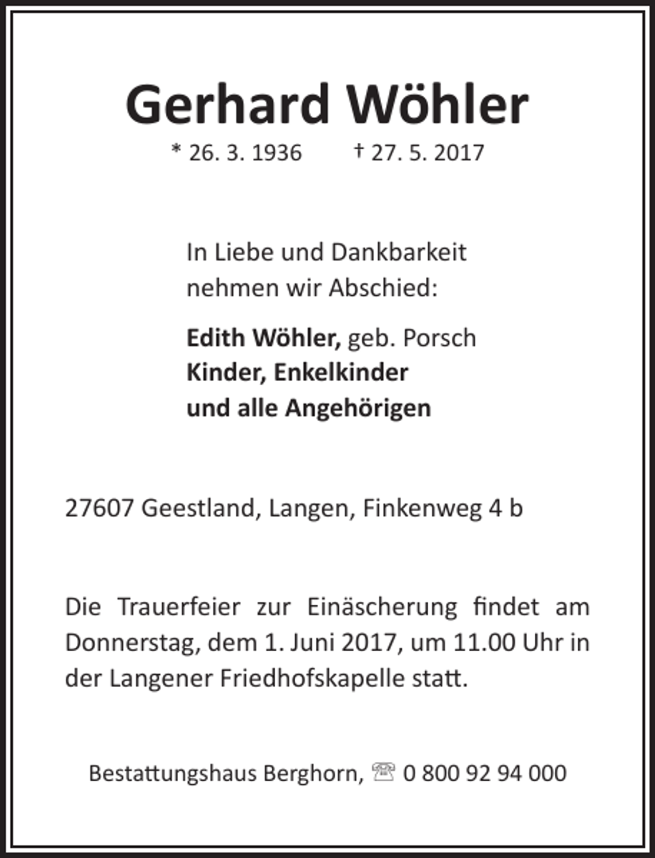 <p>Gerhard Wöhler<br />* 26. 3. 1936</p><p>† 27. 5. 2017</p><p>In Liebe und Dankbarkeit<br />nehmen wir Abschied:<br />Edith Wöhler, geb. Porsch<br />Kinder, Enkelkinder<br />und alle Angehörigen<br />27607 Geestland, Langen, Finkenweg 4 b<br />Die Trauerfeier zur Einäscherung findet am<br />Donnerstag, dem 1. Juni 2017, um 11.00 Uhr in<br />der Langener Friedhofskapelle statt.<br />Bestattungshaus Berghorn,  0 800 92 94 000</p>