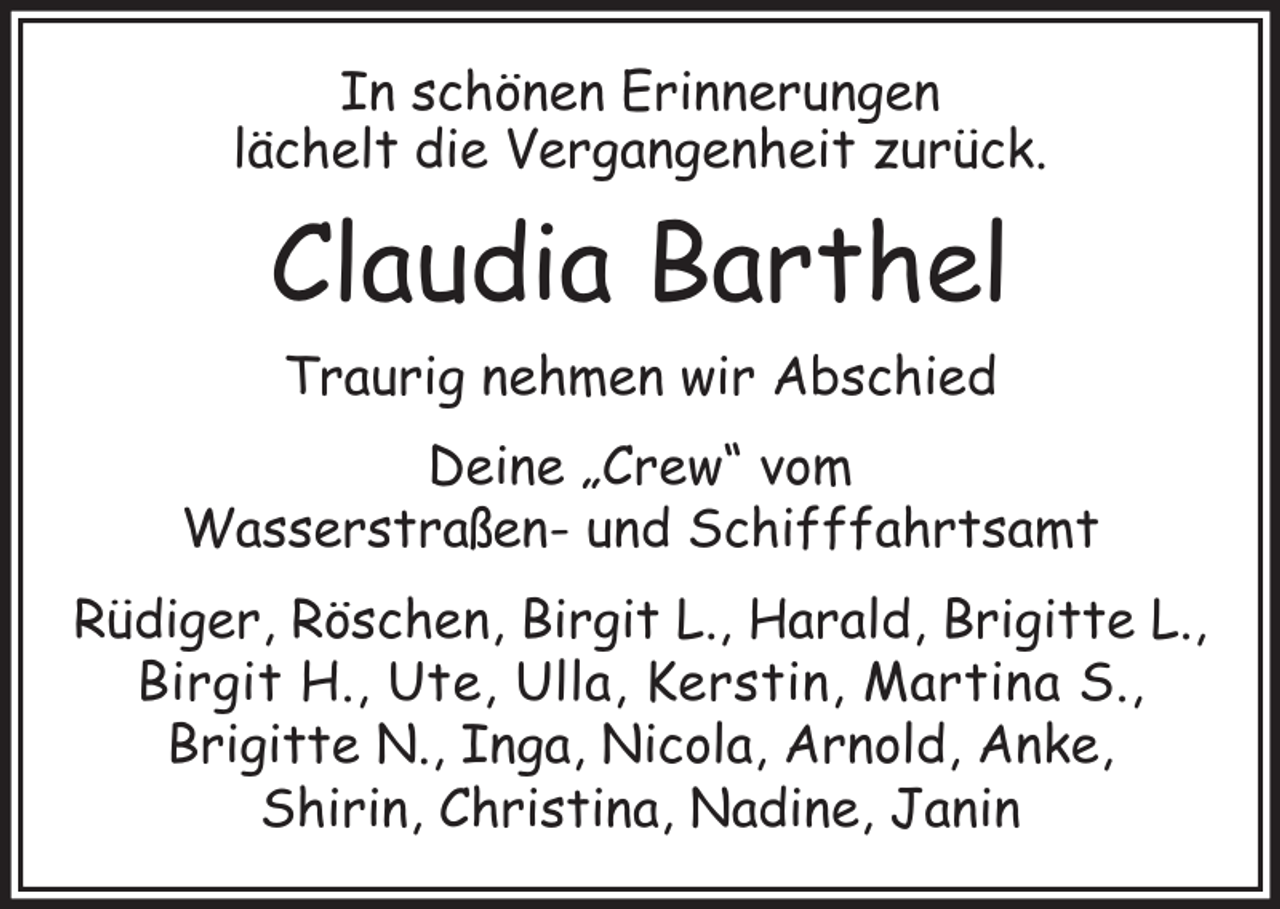 <p>In schönen Erinnerungen<br />lächelt die Vergangenheit zurück.</p><p>Claudia Barthel<br />Traurig nehmen wir Abschied<br />Deine „Crew“ vom<br />Wasserstraßen- und Schifffahrtsamt<br />Rüdiger, Röschen, Birgit L., Harald, Brigitte L.,<br />Birgit H., Ute, Ulla, Kerstin, Martina S.,<br />Brigitte N., Inga, Nicola, Arnold, Anke,<br />Shirin, Christina, Nadine, Janin</p>