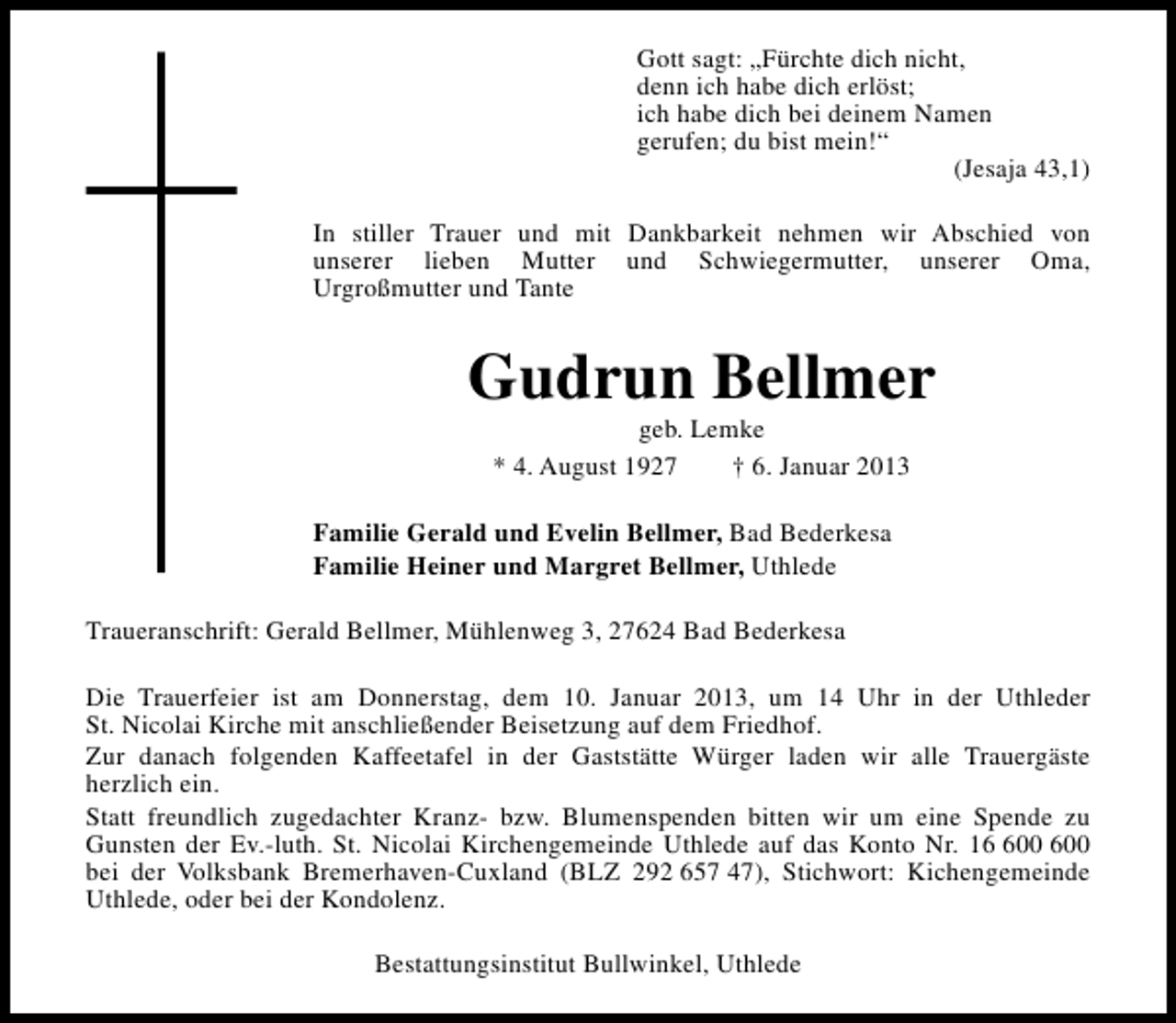 <p>Gott sagt: „Fürchte dich nicht,<br />denn ich habe dich erlöst;<br />ich habe dich bei deinem Namen<br />gerufen; du bist mein!“<br />(Jesaja 43,1)<br />In stiller Trauer und mit Dankbarkeit nehmen wir Abschied von<br />unserer lieben Mutter und Schwiegermutter, unserer Oma,<br />Urgroßmutter und Tante</p><p>Gudrun Bellmer<br />geb. Lemke<br />* 4. August 1927<br />† 6. Januar 2013</p><p>Familie Gerald und Evelin Bellmer, Bad Bederkesa<br />Familie Heiner und Margret Bellmer, Uthlede<br />Traueranschrift: Gerald Bellmer, Mühlenweg 3, 27624 Bad Bederkesa<br />Die Trauerfeier ist am Donnerstag, dem 10. Januar 2013, um 14 Uhr in der Uthleder<br />St. Nicolai Kirche mit anschließender Beisetzung auf dem Friedhof.<br />Zur danach folgenden Kaffeetafel in der Gaststätte Würger laden wir alle Trauergäste<br />herzlich ein.<br />Statt freundlich zugedachter Kranz- bzw. Blumenspenden bitten wir um eine Spende zu<br />Gunsten der Ev.-luth. St. Nicolai Kirchengemeinde Uthlede auf das Konto Nr. 100 600<br />bei der Volksbank Bremerhaven-Cuxland (BLZ 292 657 47), Stichwort: Kichengemeinde<br />Uthlede, oder bei der Kondolenz.<br />Bestattungsinstitut Bullwinkel, Uthlede</p>