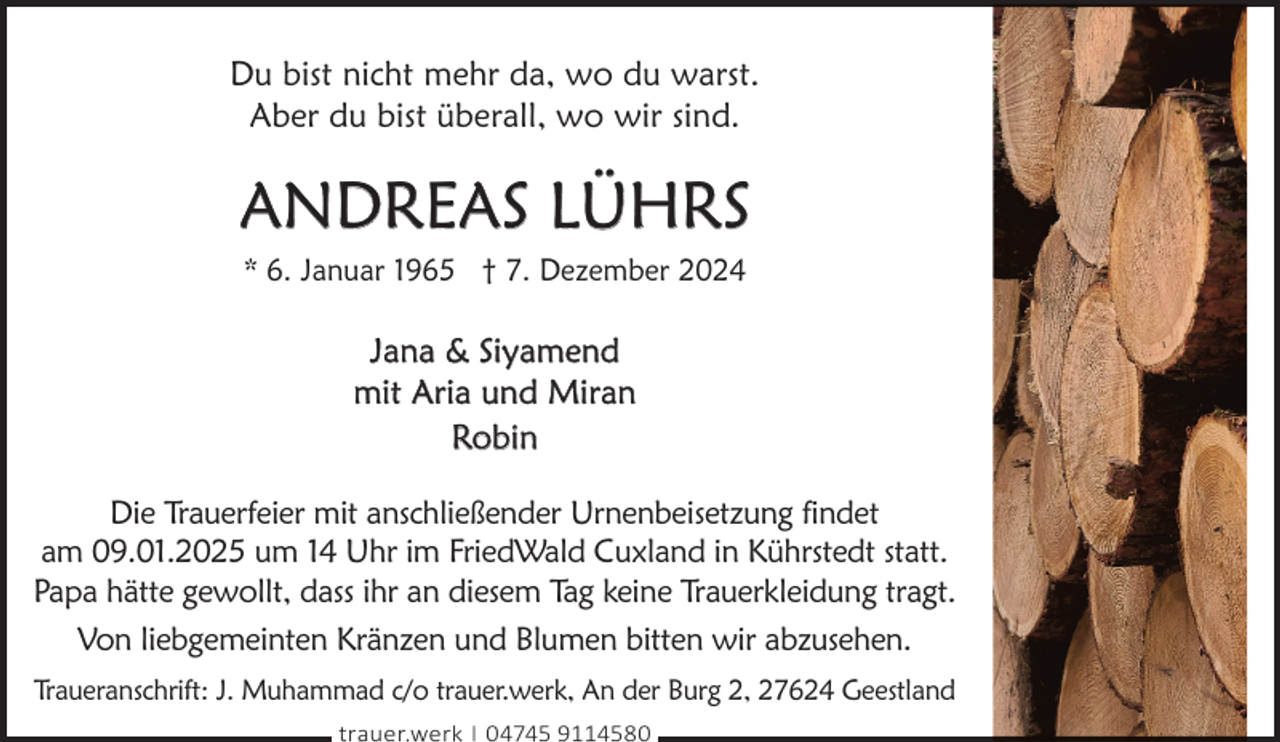 <p>Du bist nicht mehr da, wo du warst.<br />Aber du bist überall, wo wir sind.</p><p>ANDREAS LÜHRS<br />* 6. Januar 1965 † 7. Dezember 2024</p><p>Jana &amp; Siyamend<br />mit Aria und Miran<br />Robin<br />Die Trauerfeier mit anschließender Urnenbeisetzung findet<br />am 09.01.2025 um 14 Uhr im FriedWald Cuxland in Kührstedt statt.<br />Papa hätte gewollt, dass ihr an diesem Tag keine Trauerkleidung tragt.<br />Von liebgemeinten Kränzen und Blumen bitten wir abzusehen.<br />Traueranschrift: J. Muhammad c/o trauer.werk, An der Burg 2, 27624 Geestland<br />trauer.werk | 04745 9114580</p>