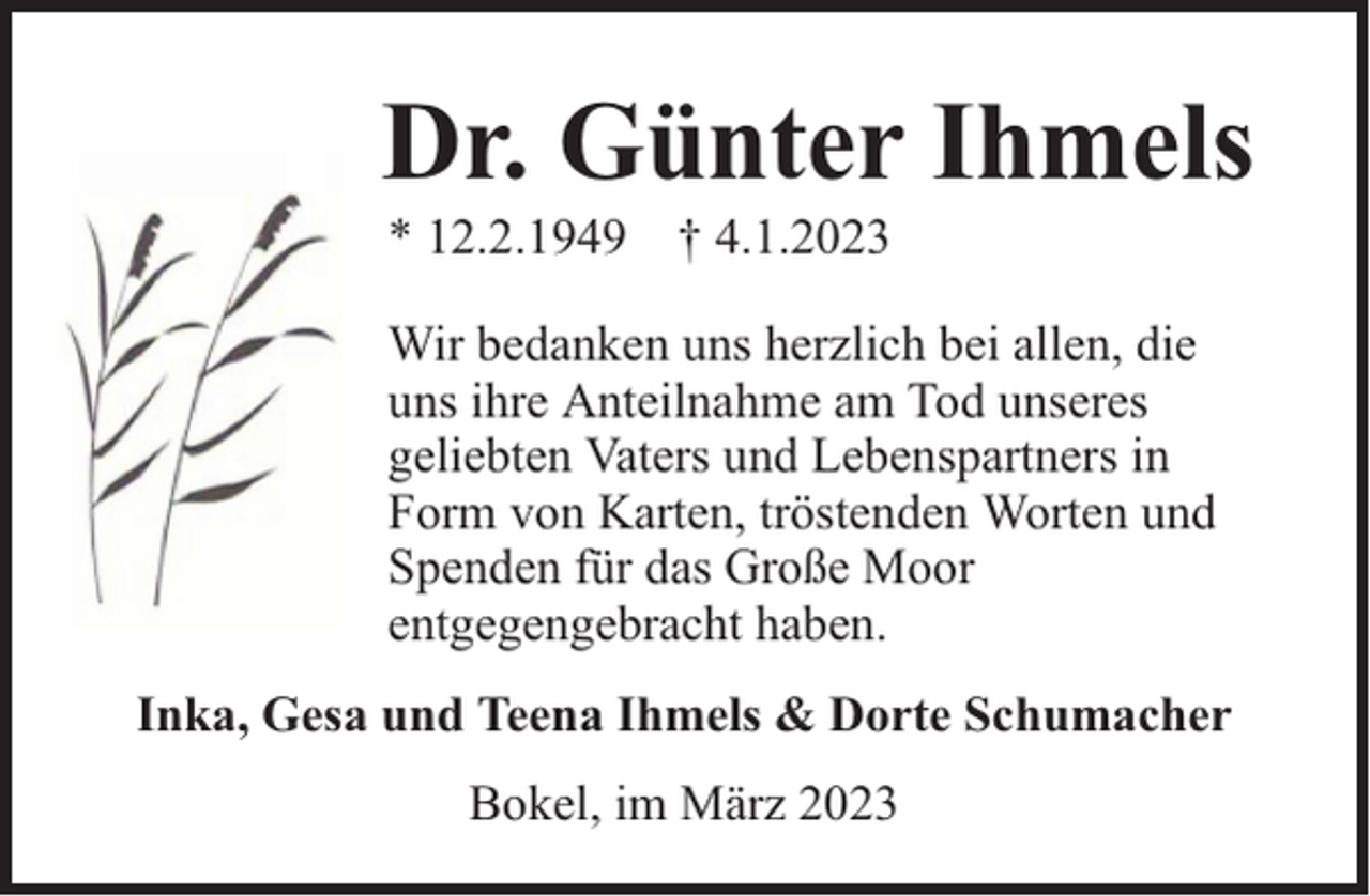 <p>Dr. Günter Ihmels<br />* 12.2.1949 † 4.1.2023</p><p>Wir bedanken uns herzlich bei allen, die<br />uns ihre Anteilnahme am Tod unseres<br />geliebten Vaters und Lebenspartners in<br />Form von Karten, tröstenden Worten und<br />Spenden für das Große Moor<br />entgegengebracht haben.<br />Inka, Gesa und Teena Ihmels &amp; Dorte Schumacher<br />Bokel, im März 2023</p>
