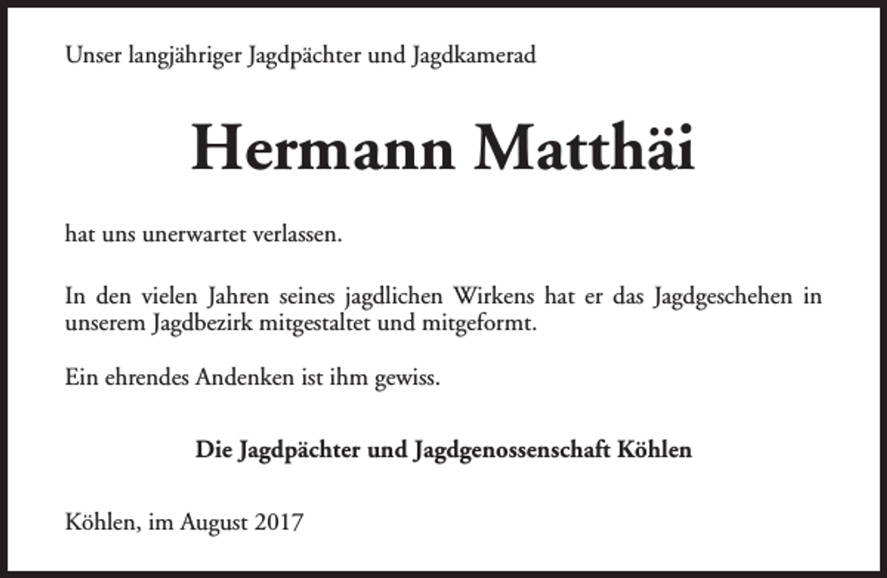 <p>Unser langjähriger Jagdpächter und Jagdkamerad</p><p>Hermann Matthäi<br />hat uns unerwartet verlassen.<br />In den vielen Jahren seines jagdlichen Wirkens hat er das Jagdgeschehen in<br />unserem Jagdbezirk mitgestaltet und mitgeformt.<br />Ein ehrendes Andenken ist ihm gewiss.<br />Die Jagdpächter und Jagdgenossenschaft Köhlen<br />Köhlen, im August 2017</p>
