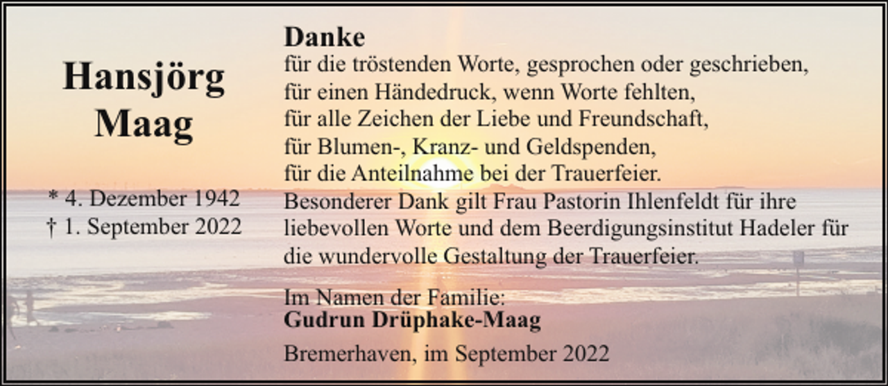 <p>Hansjörg<br />Maag<br />* 4. Dezember 1942<br />† 1. September 2022</p><p>Danke</p><p>für die tröstenden Worte, gesprochen oder geschrieben,<br />für einen Händedruck, wenn Worte fehlten,<br />für alle Zeichen der Liebe und Freundschaft,<br />für Blumen-, Kranz- und Geldspenden,<br />für die Anteilnahme bei der Trauerfeier.<br />Besonderer Dank gilt Frau Pastorin Ihlenfeldt für ihre<br />liebevollen Worte und dem Beerdigungsinstitut Hadeler für<br />die wundervolle Gestaltung der Trauerfeier.<br />Im Namen der Familie:<br />Gudrun Drüphake-Maag<br />Bremerhaven, im September 2022</p>
